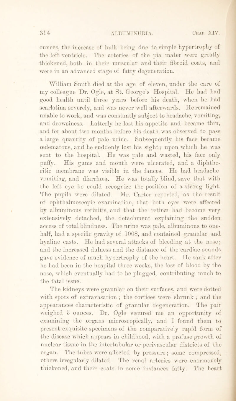 ounces, the increase of bulk being clue to simple hypertrophy of the left ventricle. The arteries of the pia mater were greatly thickened, both in their muscular and their fibroid coats, and were in an advanced stage of fatty degeneration. William Smith died at the age of eleven, under the care of my colleague Dr. Ogle, at St. George’s Hospital. He had had good health until three years before his death, when he had scarlatina severely, and was never well afterwards. He remained unable to work, and was constantly subject to headache, vomiting, and drowsiness. Latterly he lost his appetite and became thin, and for about two months before his death was observed to pass a large quantity of pale urine. Subsequently his face became cedematous, and lie suddenly lost his sight; upon which he was sent to the hospital. He was pale and wasted, his face only puffy. His gums and mouth were ulcerated, and a diphthe¬ ritic membrane was visible in the fauces. He had headache vomiting, and diarrhoea. He was totally blind, save that with the left eye he could recognize the position of a strong light. The pupils were dilated. Mr. Carter reported, as the result of ophthalmoscopic examination, that both eyes were affected by albuminous retinitis, and that the retinas had become very extensively detached, the detachment explaining the sudden access of total blindness. The urine was pale, albuminous to one- half, had a specific gravity of 1008, and contained granular and hyaline casts. He had several attacks of bleeding at the nose; and the increased dulness and the distance of the cardiac sounds gave evidence of much hypertrophy of the heart. He sank after he had been in the hospital three weeks, the loss of blood by the nose, which eventually had to be plugged, contributing much to the fatal issue. The kidneys were granular on their surfaces, and were dotted with spots of extravasation ; the cortices were shrunk ; and the appearances characteristic of granular degeneration. The pair weighed 5 ounces. Dr. Ogle secured me an opportunity of examining the organs microscopically, and I found them to present exquisite specimens of the comparatively rapid form of the disease which appears in childhood, with a profuse growth of nuclear tissue in the intertubular or perivascular districts of the organ. The tubes were affected by pressure ; some compressed, others irregularly dilated. The renal arteries were enormously thickened, and their coats in some instances fatty. The heart