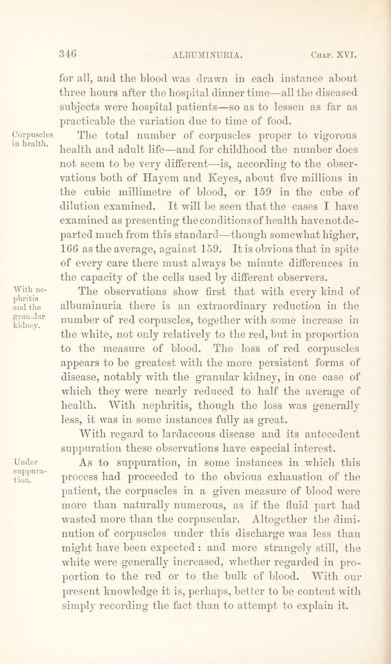 Corpuscles in health. With ne¬ phritis and the granular kidney. Under suppura¬ tion, for all, and tlie blood was drawn in each instance about three hours after the hospital dinnertime—all the diseased subjects were hospital patients—so as to lessen as far as practicable the variation due to time of food. The total number of corpuscles proper to vigorous health and adult life—and for childhood the number does not seem to be very different—is, according to the obser¬ vations both of Hayem and Keyes, about five millions in the cubic millimetre of blood, or 159 in the cube of dilution examined. It will be seen that the cases I have examined as presenting the conditions of health havenot de¬ parted much from this standard—though somewhat higher, 166 as the average, against 159. It is obvious that in spite of every care there must always be minute differences in the capacity of the cells used by different observers. The observations show first that with every kind of albuminuria there is an extraordinary reduction in the number of red corpuscles, together with some increase in the white, not only relatively to the red, but in proportion to the measure of blood. The loss of red corpuscles appears to be greatest with the more persistent forms of disease, notably with the granular kidney, in one case of which they were nearly reduced to half the average of health. With nephritis, though the loss was generally less, it was in some instances fully as great. With regard to lardaceous disease and its antecedent suppuration these observations have especial interest. As to suppuration, in some instances in which this process had proceeded to the obvious exhaustion of the patient, the corpuscles in a given measure of blood were more than naturally numerous, as if the fluid part had wasted more than the corpuscular. Altogether the dimi¬ nution of corpuscles under this discharge was less than might have been expected : and more strangely still, the white were generally increased, whether regarded in pro¬ portion to the red or to the bulk of blood. With our present knowledge it is, perhaps, better to be content with simply recording the fact than to attempt to explain it.