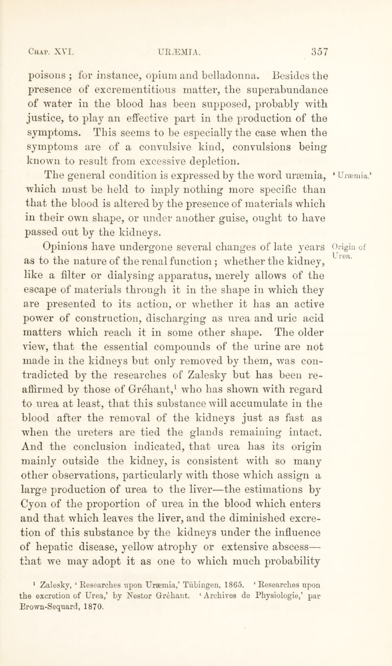 poisons; for instance, opium and belladonna. Besides the presence of excrementitious matter, the superabundance of water in the blood has been supposed, probably with justice, to play an effective part in the production of the symptoms. This seems to be especially the case when the symptoms are of a convulsive kind, convulsions being known to result from excessive depletion. The general condition is expressed by the word uraemia, which must be held to imply nothing more specific than that the blood is altered by the presence of materials which in their own shape, or under another guise, ought to have passed out by the kidneys. Opinions have undergone several changes of late years as to the nature of the renal function ; whether the kidney, like a filter or dialysing apparatus, merely allows of the escape of materials through it in the shape in which they are presented to its action, or whether it has an active power of construction, discharging as urea and uric acid matters which reach it in some other shape. The older view, that the essential compounds of the urine are not made in the kidneys but only removed by them, was con¬ tradicted by the researches of Zalesky but has been re¬ affirmed by those of Grehant,1 who has shown with regard to urea at least, that this substance will accumulate in the blood after the removal of the kidneys just as fast as when the ureters are tied the glands remaining intact. And the conclusion indicated, that urea has its origin mainly outside the kidney, is consistent with so many other observations, particularly with those which assign a large production of urea to the liver—the estimations b}r Cyon of the proportion of urea in the blood which enters and that which leaves the liver, and the diminished excre¬ tion of this substance by the kidneys under the influence of hepatic disease, yellow atrophy or extensive abscess— that we may adopt it as one to which much probability 1 Zalesky, ‘ Researches upon Uraemia,’ Tubingen, 1865. ‘ Researches upon the excretion of Urea,’ by Nestor Grehant. ‘ Archives de Physiologie,’ par Brown-Sequard, 1870. ‘ Uraemia.’ Origin of Urea.