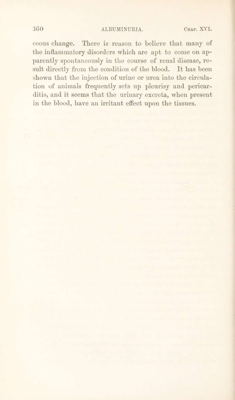 ceous change. There is reason to believe that many of the inflammatory disorders which are apt to come on ap¬ parently spontaneously in the course of renal disease, re¬ sult directly from the condition of the blood. It has been shown that the injection of urine or urea into the circula¬ tion of animals frequently sets up pleurisy and pericar¬ ditis, and it seems that the urinary excreta, when present in the blood, have an irritant effect upon the tissues.