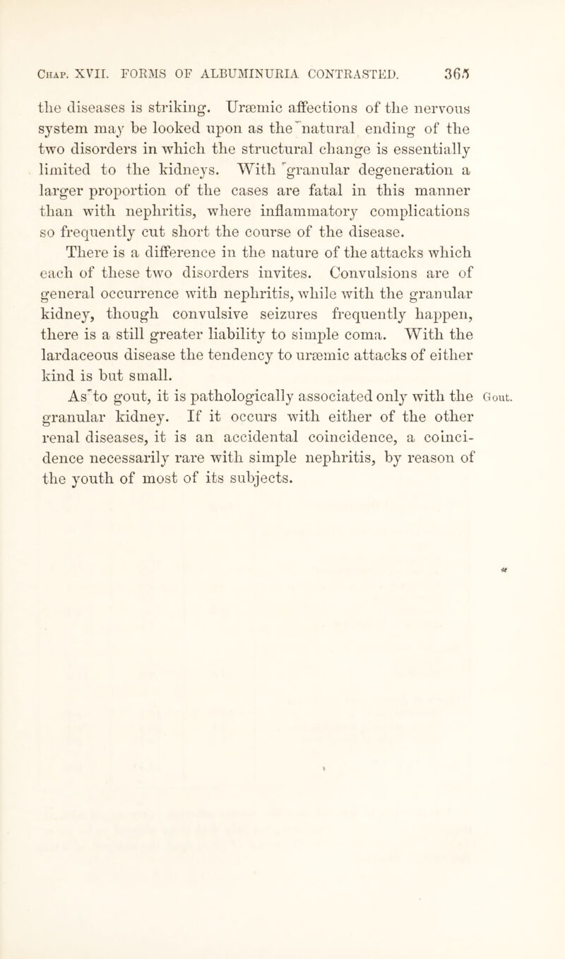 tlie diseases is striking. Ursemic affections of the nervous system may be looked upon as the natural ending of the two disorders in which the structural change is essentially limited to the kidneys. With granular degeneration a larger proportion of the cases are fatal in this manner than with nephritis, where inflammatory complications so frequently cut short the course of the disease. There is a difference in the nature of the attacks which each of these two disorders invites. Convulsions are of general occurrence with nephritis, while with the granular kidney, though convulsive seizures frequently happen, there is a still greater liability to simple coma. With the lardaceous disease the tendency to ursemic attacks of either kind is but small. AsUo gout, it is pathologically associated only with the Gout, granular kidney. If it occurs with either of the other renal diseases, it is an accidental coincidence, a coinci¬ dence necessarily rare with simple nephritis, by reason of the youth of most of its subjects.