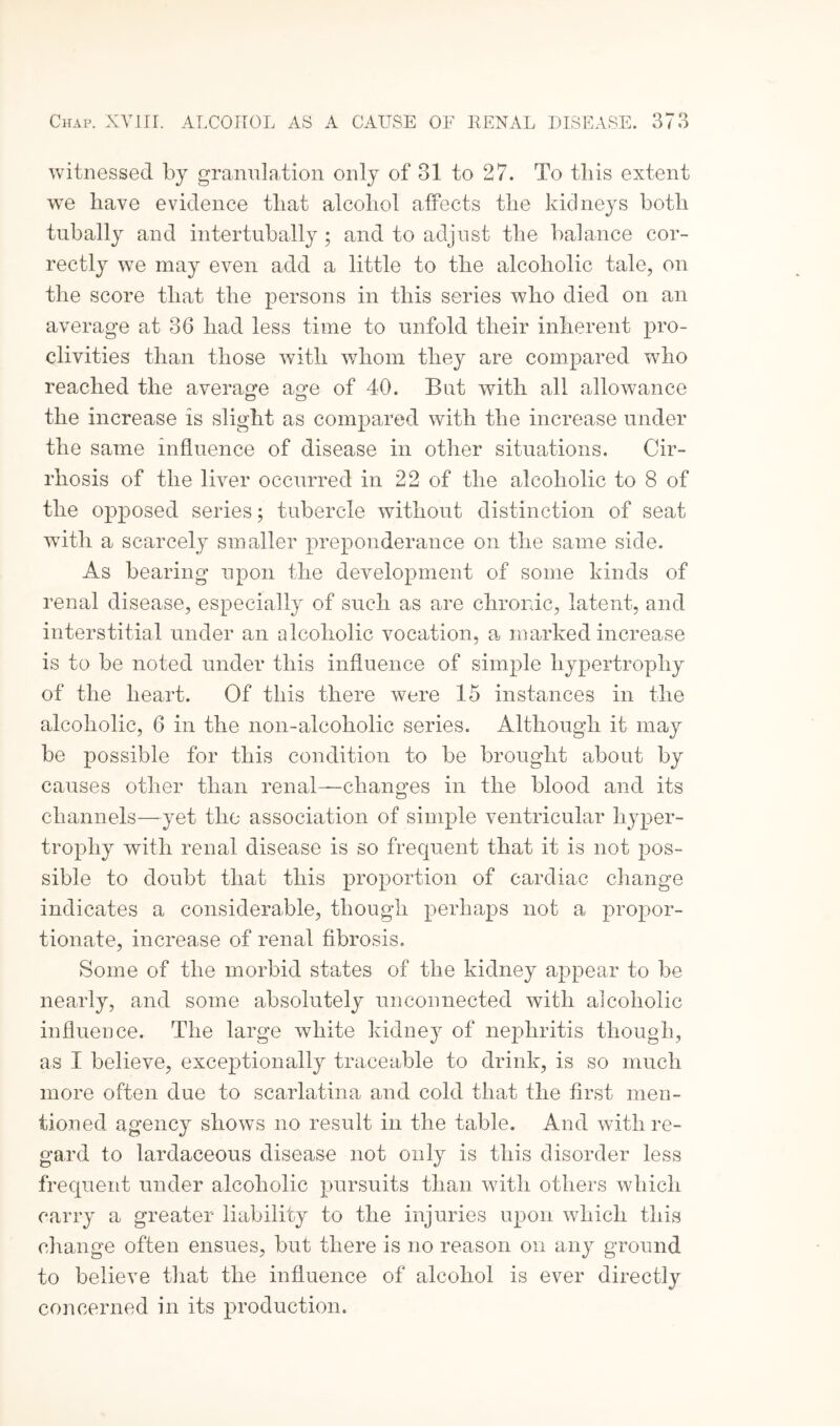 witnessed by granulation only of 31 to 27. To this extent we have evidence that alcohol affects the kidneys both tubally and intertubally ; and to adjust the balance cor¬ rectly we may even add a little to the alcoholic tale, on the score that the persons in this series who died on an average at 36 had less time to unfold their inherent pro¬ clivities than those with whom they are compared who reached the average age of 40. But with all allowance the increase is slight as compared with the increase under the same influence of disease in other situations. Cir¬ rhosis of the liver occurred in 22 of the alcoholic to 8 of the opposed series; tubercle without distinction of seat with a scarcely smaller preponderance on the same side. As bearing upon the development of some kinds of renal disease, especially of such as are chronic, latent, and interstitial under an alcoholic vocation, a marked increase is to be noted under this influence of simple hypertrophy of the heart. Of this there were 15 instances in the alcoholic, 6 in the non-alcoholic series. Although it may be possible for this condition to be brought about by causes other than renal—changes in the blood and its channels—yet the association of simple ventricular hyper¬ trophy with renal disease is so frequent that it is not pos¬ sible to doubt that this proportion of cardiac change indicates a considerable, though perhaps not a propor¬ tionate, increase of renal fibrosis. Some of the morbid states of the kidney appear to be nearly, and some absolutely unconnected with alcoholic influence. The large white kidney of nephritis though, as I believe, exceptionally traceable to drink, is so much more often due to scarlatina and cold that the first men¬ tioned agency shows no result in the table. And with re¬ gard to lardaceous disease not only is this disorder less frequent under alcoholic pursuits than with others which carry a greater liability to the injuries upon which this change often ensues, but there is no reason on any ground to believe that the influence of alcohol is ever directly concerned in its production.