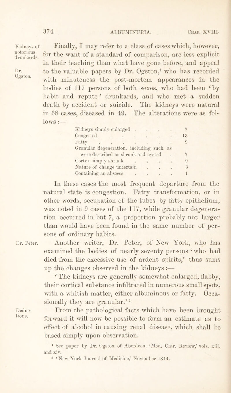 Kidneys of notorious drunkards. Dr. Ogston. Dr. Peter. Deduc¬ tions. Finally, I may refer to a class of cases which, however, for the want of a standard of comparison, are less explicit in their teaching than what have gone before, and appeal to the valuable papers by Dr. Ogston,1 who has recorded with minuteness the post-mortem appearances in the bodies of 117 persons of both sexes, who had been 4 by habit and repute’ drunkards, and who met a sudden death by accident or suicide. The kidneys were natural in G8 cases, diseased in 49. The alterations were as fol¬ lows :— Kidneys simply enlarged .... 7 Congested. . . . . . . 13 Fatty ....... 9 Granular degeneration, including such as were described as shrunk and cysted . 7 Cortex simply shrunk .... 9 Nature of change uncertain ... 3 Containing an abscess .... 1 In these cases the most frequent departure from the natural state is congestion. Fatty transformation, or in other words, occupation of the tubes by fatty epithelium, was noted in 9 cases of the 117, while granular degenera¬ tion occurred in but 7, a proportion probably not larger than would have been found in the same number of per¬ sons of ordinary habits. Another writer, Dr. Peter, of New York, who has examined the bodies of nearly seventy persons 4 who had died from the excessive use of ardent spirits/ thus sums up the changes observed in the kidneys:— 4 The kidneys are generally somewhat enlarged, flabby, their cortical substance infiltrated in numerous small spots, with a whitish matter, either albuminous or fatty. Occa¬ sionally they are granular.’2 From the pathological facts which have been brought forward it will now be possible to form an estimate as to effect of alcohol in causing renal disease, which shall be based simply upon observation. 1 See paper by Dr. Ogston, of Aberdeen, ‘Med. Chir. Review,’ vols. xiii. and xiv. 2 ‘ New York Journal of Medicine,’ November 1844.