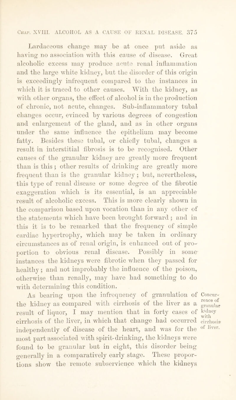 Lardaceous change may be at once put aside as having no association with this cause of disease. Great alcoholic excess may produce acute renal inflammation and the large white kidney, but the disorder of this origin is exceedingly infrequent compared to the instances in which it is traced to other causes. With the kidney, as with other organs, the effect of alcohol is in the production of chronic, not acute, changes. Sub-inflammatory tubal changes occur, evinced by various degrees of congestion and enlargement of the gland, and as in other organs under the same influence the epithelium may become fatty. Besides these tubal, or chiefly tubal, changes a result in interstitial fibrosis is to be recognised. Other causes of the granular kidney are greatly more frequent than is this ; other results of drinking are greatly more frequent than is the granular kidney; but, nevertheless, this type of renal disease or some degree of the fibrotic exaggeration which is its essential, is an appreciable result of alcoholic excess. This is more clearly shown in the comparison based upon vocation than in any other of the statements which have been brought forward ; and in this it is to be remarked that the frequency of simple cardiac hypertrophy, which may be taken in ordinary circumstances as of renal origin, is enhanced out of pro¬ portion to obvious renal disease. Possibly in some- instances the kidneys were fibrotic when they passed for healthy; and not improbably the influence of the poison, otherwise than renally, may have had something to do with determining this condition. As bearing upon the infrequency of granulation of the kidney as compared with cirrhosis of the liver as a result of liquor, I may mention that in forty cases of cirrhosis of the liver, in which that change had occurred independently of disease of the heart, and was for the most part associated with spirit-drinking, the kidneys were found to be granular but in eight, this disorder being generally in a comparatively early stage. These propor¬ tions show the remote subservience which the kidneys Concur¬ rence of granular kidney with cirrhosis of liver.