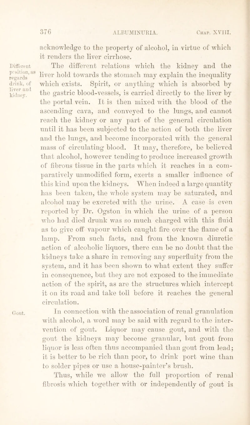 Different position, as regards drink, of liver and kidney. Gont. acknowledge to tlie property of alcohol, in virtue of which it renders the liver cirrliose. The different relations which the kidney and the liver hold towards the stomach may explain the inequality which exists. Spirit, or anything which is absorbed by the gastric blood-vessels, is carried directly to the liver by the portal vein. It is then mixed with the blood of the ascending cava, and conveyed to the lungs, and cannot reach the kidney or any part of the general circulation until it has been subjected to the action of both the liver and the lungs, and become incorporated with the general mass of circulating blood. It may, therefore, be believed that alcohol, however tending to produce increased growth of fibrous tissue in the parts which it reaches in a com¬ paratively unmodified form, exerts a smaller influence of this kind upon the kidneys. When indeed a large quantity has been taken, the wdiole system may be saturated, and alcohol may be excreted with the urine. A case is even reported by Dr. Ogston in which the urine of a person who had died drunk was so much charged with this fluid as to give off vapour which caught fire over the flame of a lamp. From such facts, and from the known diuretic action of alcoholic liquors, there can be no doubt that the kidneys take a share in removing any superfluity from the system, and it has been shown to what extent they suffer in consequence, but they are not exposed to the immediate action of the spirit, as are the structures which intercept it on its road and take toll before it reaches the general circulation. In connection with the association of renal granulation with alcohol, a word may be said with regard to the inter¬ vention of gout. Liquor may cause gout, and with the gout the kidneys may become granular, but gout from liquor is less often thus accompanied than gout from lead; it is better to be rich than poor, to drink port wine than to solder pipes or use a house-painter’s brush. Thus, while we allow the full proportion of renal fibrosis which together with or independently of gout is