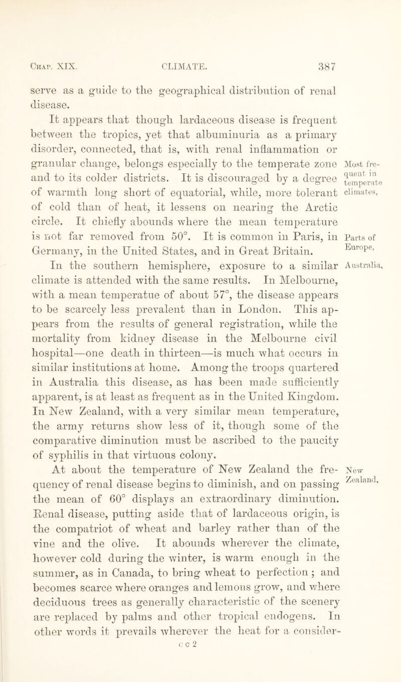 serve as a guide to the geographical distribution of renal disease. It appears that though lardaceous disease is frequent between the tropics, yet that albuminuria as a primary disorder, connected, that is, with renal inflammation or granular change, belongs especially to the temperate zone and to its colder districts. It is discouraged by a degree of warmth long short of equatorial, while, more tolerant of cold than of heat, it lessens on nearing the Arctic circle. It chiefly abounds where the mean temperature is not far removed from 50°. It is common in Paris, in Germany, in the United States, and in Great Britain. In the southern hemisphere, exposure to a similar climate is attended with the same results. In Melbourne, with a mean temperatue of about 57°, the disease appears to be scarcely less prevalent than in London. This ap¬ pears from the results of general registration, while the mortality from kidney disease in the Melbourne civil hospital—one death in thirteen—is much what occurs in similar institutions at home. Among the troops quartered in Australia this disease, as has been made sufficiently apparent, is at least as frequent as in the United Kingdom. In Mew Zealand, with a very similar mean temperature, the army returns show less of it, though some of the comparative diminution must be ascribed to the paucity of syphilis in that virtuous colony. At about the temperature of New Zealand the fre¬ quency of renal disease begins to diminish, and on passing the mean of 60° displays an extraordinary diminution. Penal disease, putting aside that of lardaceous origin, is the compatriot of wheat and barley rather than of the vine and the olive. It abounds wherever the climate, however cold during the winter, is warm enough in the summer, as in Canada, to bring wheat to perfection; and becomes scarce where oranges and lemons grow, and where deciduous trees as generally characteristic of the scenery are replaced by palms and other tropical endogens. In other words it prevails wherever the heat for a consider- c c 2 Most fre¬ quent in temperate climates, Parts of Europe, Australia, New Zealand.