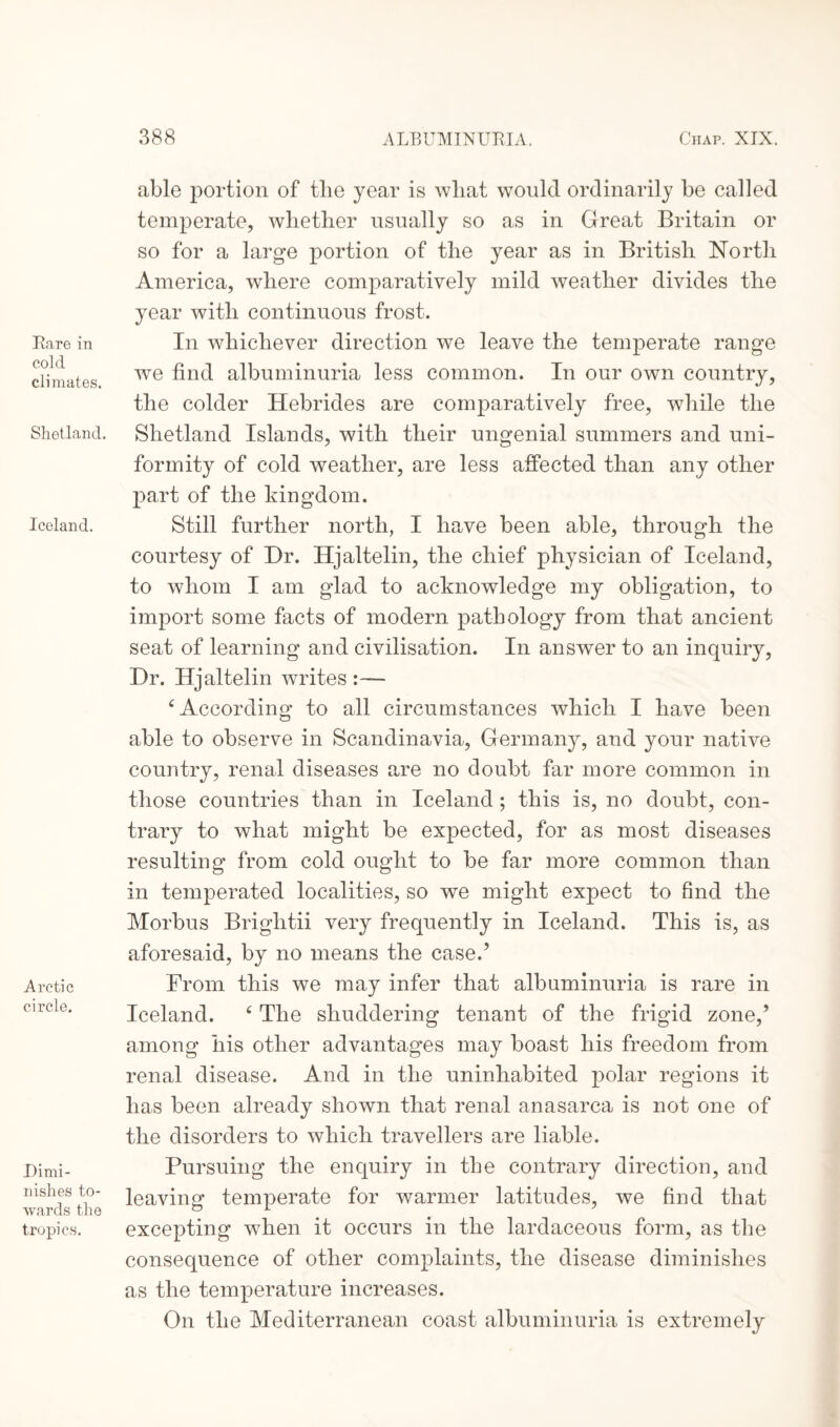 Rare in cold climates. Shetland. Iceland. Arctic circle. Dimi¬ nishes to¬ wards the tropics. able portion of tlie year is wliat would ordinarily be called temperate, whether usually so as in Great Britain or so for a large portion of the year as in British North America, where comparatively mild weather divides the year with continuous frost. In whichever direction we leave the temperate range we find albuminuria less common. In our own country, the colder Hebrides are comparatively free, while the Shetland Islands, with their ungenial summers and uni¬ formity of cold weather, are less affected than any other part of the kingdom. Still further north, I have been able, through the courtesy of Dr. Hjaltelin, the chief physician of Iceland, to whom I am glad to acknowledge my obligation, to import some facts of modern pathology from that ancient seat of learning and civilisation. In answer to an inquiry, Dr. Hjaltelin writes :~— c According to all circumstances which I have been able to observe in Scandinavia, Germany, and your native country, renal diseases are no doubt far more common in those countries than in Iceland; this is, no doubt, con¬ trary to what might be expected, for as most diseases resulting from cold ought to be far more common than in temperated localities, so we might expect to find the Morbus Brightii very frequently in Iceland. This is, as aforesaid, by no means the case.’ From this we may infer that albuminuria is rare in Iceland. c The shuddering tenant of the frigid zone/ among his other advantages may boast his freedom from renal disease. And in the uninhabited polar regions it has been already shown that renal anasarca is not one of the disorders to which travellers are liable. Pursuing the enquiry in the contrary direction, and leaving temperate for warmer latitudes, we find that excepting when it occurs in the lardaceous form, as the consequence of other complaints, the disease diminishes as the temperature increases. On the Mediterranean coast albuminuria is extremely