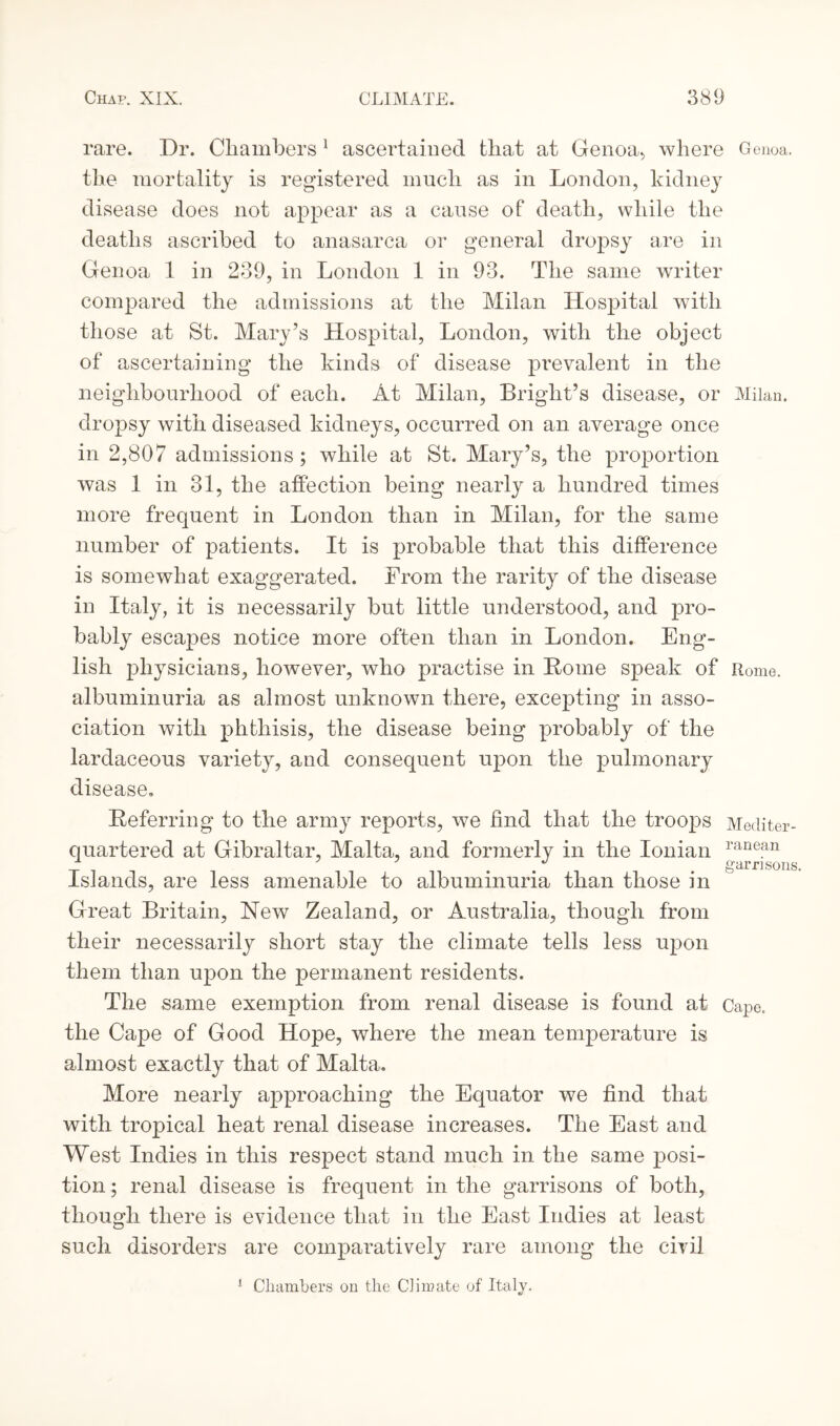 rare. Dr. Chambers 1 ascertained that at Genoa., where Genoa, the mortality is registered much as in London, kidney disease does not appear as a cause of death, while the deaths ascribed to anasarca or general dropsy are in Genoa 1 in 239, in London 1 in 93. The same writer compared the admissions at the Milan Hospital with those at St. Mary’s Hospital, London, with the object of ascertaining the kinds of disease prevalent in the neighbourhood of each. At Milan, Bright’s disease, or Milan, dropsy with diseased kidneys, occurred on an average once in 2,807 admissions ; while at St. Mary’s, the proportion was 1 in 31, the affection being nearly a hundred times more frequent in London than in Milan, for the same number of patients. It is probable that this difference is somewhat exaggerated. From the rarity of the disease in Italy, it is necessarily but little understood, and pro¬ bably escapes notice more often than in London. Eng¬ lish physicians, however, who practise in Home speak of Rome, albuminuria as almost unknown there, excepting in asso¬ ciation with phthisis, the disease being probably of the lardaceous variety, and consequent upon the pulmonary disease. Referring to the army reports, we find that the troops Mediter- quartered at Gibraltar, Malta, and formerly in the Ionian ranean _r . . gam sons, Islands, are less amenable to albuminuria than those in Great Britain, New Zealand, or Australia, though from their necessarily short stay the climate tells less upon them than upon the permanent residents. The same exemption from renal disease is found at Cape, the Cape of Good Hope, where the mean temperature is almost exactly that of Malta. More nearly approaching the Equator we find that with tropical heat renal disease increases. The East and West Indies in this respect stand much in the same posi¬ tion ; renal disease is frequent in the garrisons of both, though there is evidence that in the East Indies at least such disorders are comparatively rare among the civil 1 Chambers on the C]in?ate of Italy.