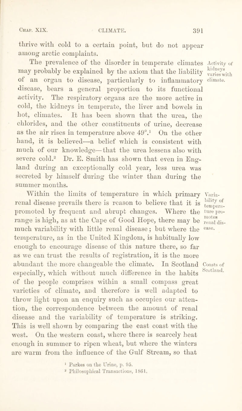thrive with cold to a certain point, but do not appear among arctic complaints. The prevalence of the disorder in temperate climates Activity of may probably be explained by the axiom that the liability varieTwith of an organ to disease, particularly to inflammatory climate, disease, bears a general proportion to its functional activity. The respiratory organs are the more active in cold, the kidneys in temperate, the liver and bowels in hot, climates. It has been shown that the urea, the chlorides, and the other constituents of urine, decrease as the air rises in temperature above 49°.1 On the other hand, it is believed—a belief which is consistent with much of our knowledge—that the urea lessens also with severe cold.2 Dr. E. Smith has shown that even in Bno-- land during an exceptionally cold year, less urea was secreted by himself during the winter than during the summer months. Within the limits of temperature in which primary Vark- renal disease prevails there is reason to believe that it is temper^* promoted by frequent and abrupt changes. Where the ture pro¬ range is high, as at the Cape of Good Hope, there may be renaTdis- much variability with little renal disease; but where the ease- temperature, as in the United Kingdom, is habitually low enough to encourage disease of this nature there, so far as we can trust the results of registration, it is the more abundant the more changeable the climate. In Scotland especially, which without much difference in the habits of the people comprises within a small compass great varieties of climate, and therefore is well adapted to throw light upon an enquiry such as occupies our atten¬ tion, the correspondence between the amount of renal disease and the variability of temperature is striking. This is well shown by comparing the east coast with the west. On the western coast, where there is scarcely heat enough in summer to ripen wheat, but where the winters are warm from the influence of the Gulf Stream, so that Coasts of Scotland. 1 Parkes on the Urine, p. 95. 2 Philosophical Transactions, 18GL