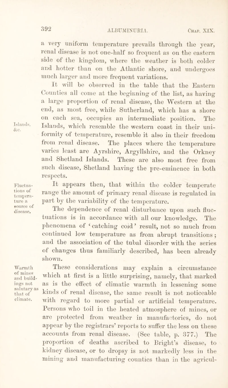 Islands, &c. Fluctua¬ tions of tempera¬ ture a source of disease. Warmth of mines and build¬ ings not salutary as that of climate. a very uniform temperature prevails through the year, renal disease is not one-half so frequent as on the eastern side of the kingdom, where the weather is both colder and hotter than on the Atlantic shore, and undergoes much larger and more frequent variations. It will be observed in the table that the Eastern Counties all come at the beginning of the list, as having a large proportion of renal disease, the Western at the end, as most free, while Sutherland, which has a shore on each sea, occupies an intermediate position. The Islands, which resemble the western coast in their uni¬ formity ot temperature, resemble it also in their freedom from renal disease. The places where the temperature varies least are Ayrshire, Argyllshire, and the Orkney and Shetland Islands. These are also most free from such disease, Shetland having the pre-eminence in both respects. It appears then, that within the colder temperate range the amount of primary renal disease is regulated in part by the variability of the temperature. The dependence of renal disturbance upon such fluc¬ tuations is in accordance with all our knowledge. The phenomena of 4 catching coid ’ result, not so much from continued low temperature as from abrupt transitions ; and the association of the tubal disorder with the series of changes thus familiarly described, has been already shown. These considerations may explain a circumstance which at first is a little surprising, namely, that marked as is the effect of climatic warmth in lessening some kinds of renal disease, the same result is not noticeable with regard to more partial or artificial temperature. Persons who toil in the heated atmosphere of mines, or are protected from weather in manufactories, do not appear by the registrars’ reports to suffer the less on these accounts from renal disease. (See table, p. 377.) The proportion of deaths ascribed to Bright’s disease, to kidney disease, or to dropsy is not markedly less in the mining and manufacturing counties than in the agricul-