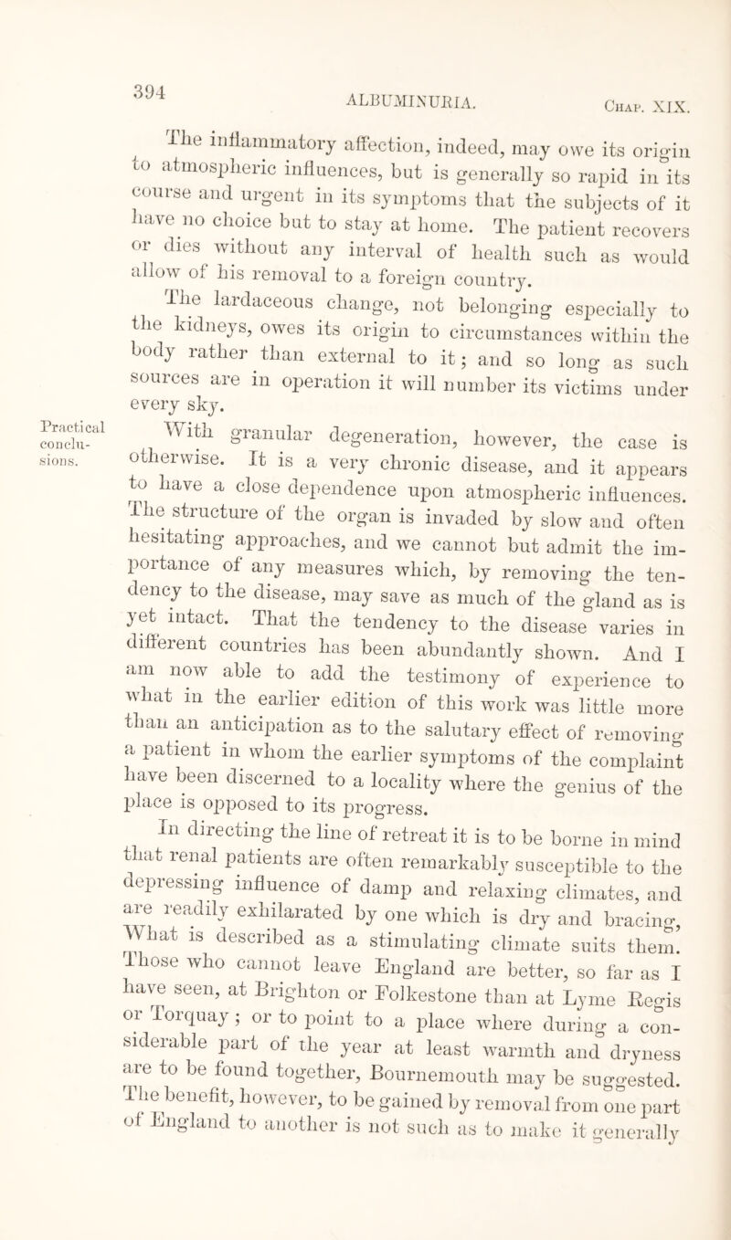 ALBUMINURIA. Chap. XIX. Practical con elu¬ sions. ilie inflammatory affection, indeed, may owe its origin to atmospheric influences, but is generally so rapid in its course and urgent in its symptoms that the subjects of it have no choice but to stay at home. The patient recovers or dies without any interval of health such as would allow of his removal to a foreign country. The lardaceous change, not belonging especially to the kidneys, owes its origin to circumstances within the body rather than external to it; and so long as such sources are in operation it will number its victims under every sky. ♦ vitn granular degeneration, however, the case is otherwise. It is a very chronic disease, and it appears ^ a dependence upon atmospheric influences. Ihe structure of the organ is invaded by slow and often hesitating approaches, and we cannot but admit the im¬ portance of any measures which, by removing the ten¬ dency to the disease, may save as much of the gland as is yet intact. That the tendency to the disease varies in different countries has been abundantly shown. And I am now able to add the testimony of experience to in the earlier edition tide „» V» Zor, than an anticipation as to the salutary effect of removing a patient in whom the earlier symptoms of the complaint have been discerned to a locality where the genius of the place is opposed to its progress. In directing the line of retreat it is to be borne in mind that renal patients are often remarkably susceptible to the depressing influence of damp and relaxing climates, and ai L 1 eedify exhilarated by one which is dry and bracing, hat is described as a stimulating climate suits them, lose who cannot leave England are better, so far as I have seen, at Brighton or Folkestone than at Lyme Begis or Torquay ; or to point to a place where during a con¬ siderable part of the year at least warmth and dryness are to be found together, Bournemouth may be suggested. I he benefit, however, to be gained by removal from one part of England to another is not such as to make it generally