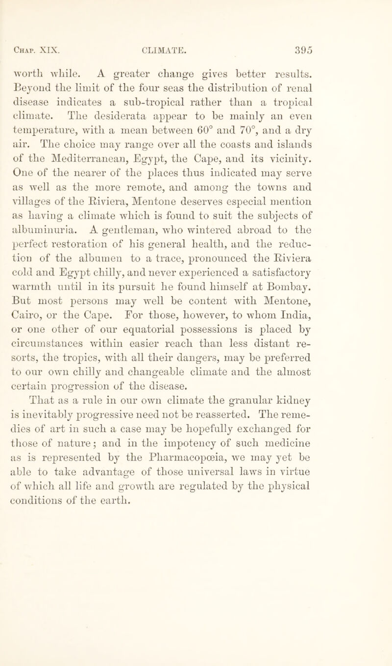 worth while. A greater change gives better results. Beyond the limit of the four seas the distribution of renal disease indicates a sub-tropical rather than a tropical climate. The desiderata appear to be mainly an even temperature, wTith a mean between 60° and 70°, and a dry air. The choice may range over all the coasts and islands of the Mediterranean, Egypt, the Cape, and its vicinity. One of the nearer of the places thus indicated may serve as well as the more remote, and among the towns and villages of the Riviera, Mentone deserves especial mention as having a climate which is found to suit the subjects of albuminuria. A gentleman, who wintered abroad to the perfect restoration of his general health, and the reduc¬ tion of the albumen to a trace, pronounced the Riviera cold and Egypt chilly, and never experienced a satisfactory warmth until in its pursuit he found himself at Bombay. But most persons may well be content with Mentone, Cairo, or the Cape. Eor those, however, to whom India, or one other of our equatorial possessions is placed by circumstances within easier reach than less distant re¬ sorts, the tropics, with all their dangers, may be preferred to our own chilly and changeable climate and the almost certain progression of the disease. That as a rule in our own climate the granular kidney is inevitably progressive need not be reasserted. The reme¬ dies of art in such a case may be hopefully exchanged for those of nature; and in the impotency of such medicine as is represented by the Pharmacopoeia, we may yet be able to take advantage of those universal laws in virtue of which all life and growth are regulated by the physical conditions of the earth.