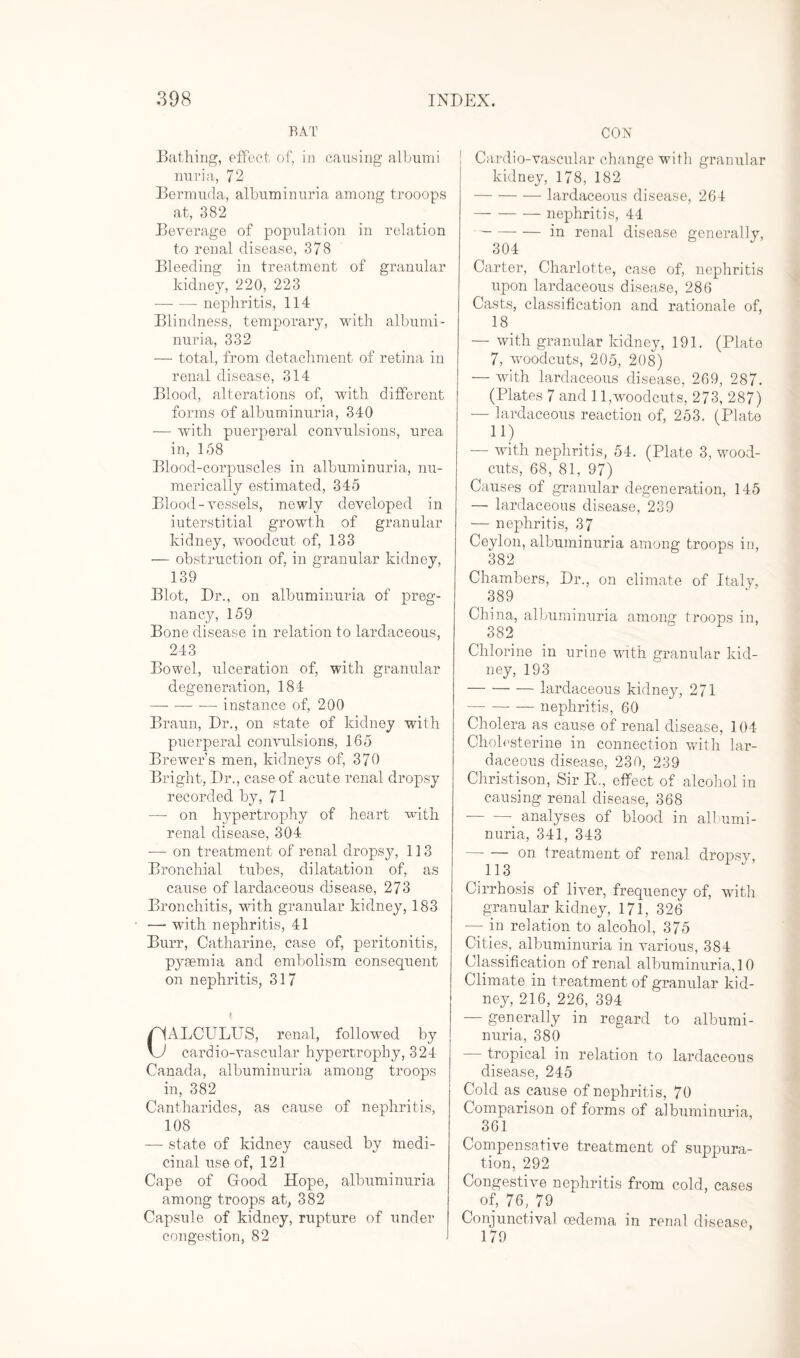 RAT Bathing, effect of, in causing albumi nuria, 72 Bermuda, albuminuria among trooops at, 382 Beverage of population in relation to renal disease, 378 Bleeding in treatment of granular kidney, 220, 223 -nephritis, 114 Blindness, temporary, with albumi¬ nuria, 332 — total, from detachment of retina in renal disease, 314 Blood, alterations of, with different forms of albuminuria, 340 — with puerperal convulsions, urea in, 158 Blood-corpuscles in albuminuria, nu¬ merically estimated, 345 Blood-vessels, newly developed in iuterstitial growth of granular kidney, woodcut of, 133 — obstruction of, in granular kidney, 139 Blot, Dr., on albuminuria of preg¬ nancy, 159 Bone disease in relation to lardaceous, 243 Bowel, ulceration of, with granular degeneration, 184 -- instance of, 200 Braun, Dr., on state of kidney with puerperal convulsions, 165 Brewer’s men, kidneys of, 370 Bright, Dr., case of acute renal dropsy recorded by, 71 -— on hypertrophy of heart with renal disease, 304 -— on treatment of renal dropsy, 113 Bronchial tubes, dilatation of, as cause of lardaceous disease, 273 Bronchitis, with granular kidney, 183 —• with nephritis, 41 Burr, Catharine, case of, peritonitis, pyaemia and embolism consequent on nephritis, 317 /HALCULUS, renal, followed by vJ cardio-vascular hypertrophy, 324 Canada, albuminuria among troops in, 382 Cantharid.es, as cause of nephritis, 108 — state of kidney caused by medi¬ cinal use of, 121 Cape of Good Hope, albuminuria among troops at, 382 Capsule of kidney, rupture of under congestion, 82 CON Cardio-vascular change with granular kidney, 178, 182 -lardaceous disease, 264 -nephritis, 44 -in renal disease generally, 304 Carter, Charlotte, case of, nephritis upon lardaceous disease, 286 Casts, classification and rationale of, 18 — with granular kidney, 191. (Plate 7, woodcuts, 205, 208) — with lardaceous disease, 269, 287. (Plates 7 and 11,woodcuts, 273, 287) — lardaceous reaction of, 253. (Plate 11) — with nephritis, 54. (Plate 3, wood- cuts, 68, 81, 97) Causes of granular degeneration, 145 — lardaceous disease, 239 — nephritis, 37 Ceylon, albuminuria among troops in, 382 Chambers, Dr., on climate of Italy, 389 China, albuminuria among troops in, 382 Chlorine in urine with granular kid¬ ney, 193 -lardaceous kidney, 271 -nephritis, 60 Cholera as cause of renal disease, 104 Cholesterine in connection with lar¬ daceous disease, 230, 239 Christison, Sir E., effect of alcohol in causing renal disease, 368 ■-_ analyses of blood in albumi¬ nuria, 341, 343 -on treatment of renal dropsy, 113 Cirrhosis of liver, frequency of, with granular kidney, 171, 326 — in relation to alcohol, 375 Cities, albuminuria in various, 384 Classification of renal albuminuria, 10 Climate in treatment of granular kid¬ ney, 216, 226, 394 — generally in regard to albumi¬ nuria, 380 — tropical in relation to lardaceous disease, 245 Cold as cause of nephritis, 70 Comparison of forms of albuminuria, 361 Compensative treatment of suppura¬ tion, 292 Congestive nephritis from cold, cases of, 76, 79 Conjunctival oedema in renal disease, 179