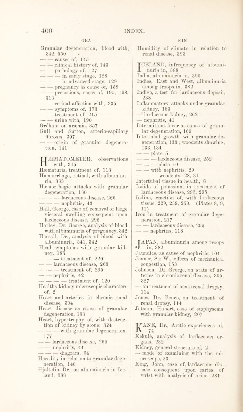 GRA Granular degeneration, blood with, 342, 550 -causes of, 145 -clinical history of, 143 -pathology of, 127 -in early stage, 128 -in advanced stage, 129 -pregnancy as cause of, 158 --precocious, cases of, 195, 198, 313 -retinal affection with, 335 -symptoms of, 173 -treatment of, 215 -urine with, 190 Grehant on uraemia, 357 Gull and Sutton, arterio-capillary fibrosis, 307 --origin of granular degenera¬ tion, 141 HPEMATOMETER, observations with, 345 Haematuria, treatment of, 118 Haemorrhage, retinal, with albuminu ria, 333 Haemorrhagic attacks with granular degeneration, 180 -- — lardaceous disease, 266 -nephritis, 43 Hall, George, case of, removal of large visceral swelling consequent upon lardaceous disease, 296 Harley, Dr. George, analysis of blood with albuminuria of pregnancy, 342 Hassall, Dr., analysis of blood with albuminuria, 341, 342 Head symptoms with granular kid¬ ney, 185 -- — treatment of, 220 -lardaceous disease, 263 —-treatment of, 295 -nephritis, 42 -treatment of, 120 Healthy kidney,microscopic characters of, 2 Heart and arteries in chronic renal disease, 304 Heart disease as cause of granular degeneration, 153 Heart, hypertrophy of, writh destruc¬ tion of kidney by stone, 324 -- with granular degeneration, 177 — — lardaceous disease, 265 -nephritis, 44 -diagram, 64 Heredity in relation to granular dege¬ neration, 146 Hjaltelin, Dr., on albuminuria in Ice¬ land, 388 KIN Humidity of climate in relation to renal disease, 393 TCELAND, infrequency of albumi¬ nuria in, 388 India, albuminuria in, 390 Indies, East and West, albuminuria among troops in, 382 Indigo, a test for lardaceous deposit, 238 Inflammatory attacks under granular kidney, 183 — lardaceous kidney, 262 — nephritis, 41 Intermittent fever as cause of granu¬ lar degeneration, 169 Intertubal growth with granular de¬ generation, 133 ; wroodcuts showing, 133, 134 -plate 5 -lardaceous disease, 252 - plate 10 -with nephritis, 29 -woodcuts, 28, 31 Intertubal tissue in health, 8 Iodide of potassium in treatment of lardaceous disease, 293, 295 Iodine, reaction of, with lardaceous tissue, 229, 238, 250. (Plates 8, 9, n) Iron in treatment of granular dege¬ neration, 217 -lardaceous disease, 295 -nephritis, 118 JAPAN, albuminuria among troops in, 382 Jaundice, as cause of nephritis, 104 Jenner, Sir W., effects of mechanical congestion, 153 Johnson, Dr. George, on state of ar¬ teries in chronic renal disease, 305, 327 — on treatment of acute renal dropsy, 114 Jones, Dr. Bence, on treatment of renal dropsy, 114 Jutsum, Hubert, case of emphysema with granular kidney, 207 ANE, Dr., Arctic experiences of, 74 Kekule, analysis of lardaceous or¬ gans, 232 Kidney, general structure of, 2 — mode of examining with the mi¬ croscope, 23 King, John, case of, lardaceous dis¬ ease consequent upon caries of wrist with analysis of urine, 281