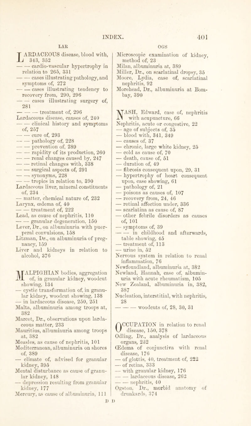 LAR AEDACEOUS disease, blood with, 343, 352 -cardio-yascular hypertrophy in relation to 265, 331 -cases illustrating pathology, and symptoms of, 272 — — cases illustrating tendency to recovery from, 290, 296 -- cases illustrating surgery of, 281 -- treatment of, 296 Lardaceous disease, causes of, 240 -clinical history and symptoms of, 257 -cure of, 293 — — pathology of, 228 -prevention of, 289 -rapidity of its production, 260 — — renal changes caused by, 247 -retinal changes with, 338 -surgical aspects of, 291 -synonyms, 228 -tropics in relation to, 390 Lardaceous liver, mineral constituents of, 234 , — matter, chemical nature of, 232 Larynx, oedema of, 40 -treatment of, 222 Lead, as cause of nephritis, 110 -granular degeneration, 150 Lever, Dr., on albuminuria with puer¬ peral convulsions, 158 Litzman, Dr., on albuminuria of preg¬ nancy, 159 Liver and kidneys in relation to alcohol, 376 MALPIGHIAN bodies, aggregation of, in granular kidney, woodcut showing, 134 — cystic transformation of, in granu¬ lar kidney, woodcut showing, 138 — in lardaceous disease, 250, 251 Malta, albuminuria among troops at, 382 Marcet, Dr., observations upon larda¬ ceous matter, 233 Mauritius, albuminuria among troops at, 382 Measles, as cause of nephritis, 101 Mediterranean, albuminuria on shores of, 389 — climate of, advised for granular kidney, 395 Mental disturbance as cause of granu¬ lar kidney, 148 — depression resulting from granular kidney, 177 Mercury, as cause of albuminuria, 111 1) OGS Microscopic examination of kidney, method of, 23 Milan, albuminuria at, 389 Miller, Dr., on scarlatinal dropsy, 35 Moore, Lydia, case of, scarlatinal nephritis, 92 Morehead, Dr., albuminuria at Bom¬ bay, 390 ASH, Edward, case of, nephritis with acupuncture, 66 Nephritis, acute or congestive, 22 — age of subjects of, 35 — blood with, 341, 349 — causes of, 37 — chronic, large white kidney, 25 — cold as cause of, 70 — death, cause of, 51 — duration of, 49 —• fibrosis consequent upon, 29, 31 — hypertrophy of heart consequent upon, case showing, 61 — pathology of, 21 — poisons as causes of, 107 — recovery from, 24, 46 — retinal affection under, 336 — scarlatina as cause of, 87 ■— other febrile disorders as causes of, 101 -—- symptoms of, 39 -in childhood and afterwards, table showing, 45 — treatment of, 113 — urine in, 52 Nervous system in relation to renal inflammation, 76 Newfoundland, albuminuria at, 382 Nevland, Hannah, case of, albumin¬ uria with acute rheumatism, 105 New Zealand, albuminuria in, 382, 387 Nucleation, interstitial, with nephritis, 28 -woodcuts of, 28, 30, 31 OCCUPATION in relation to renal disease, 150, 378 Odling, Dr., analysis of lardaceous organs, 232 (Edema of conjunctiva with renal disease, 176 — of glottis, 40, treatment of, 222 — of retina, 333 — with granular kidney, 176 -lardaceous disease, 262 -nephritis, 40 Ogston, Dr., morbid anatomy of drunkards, 374