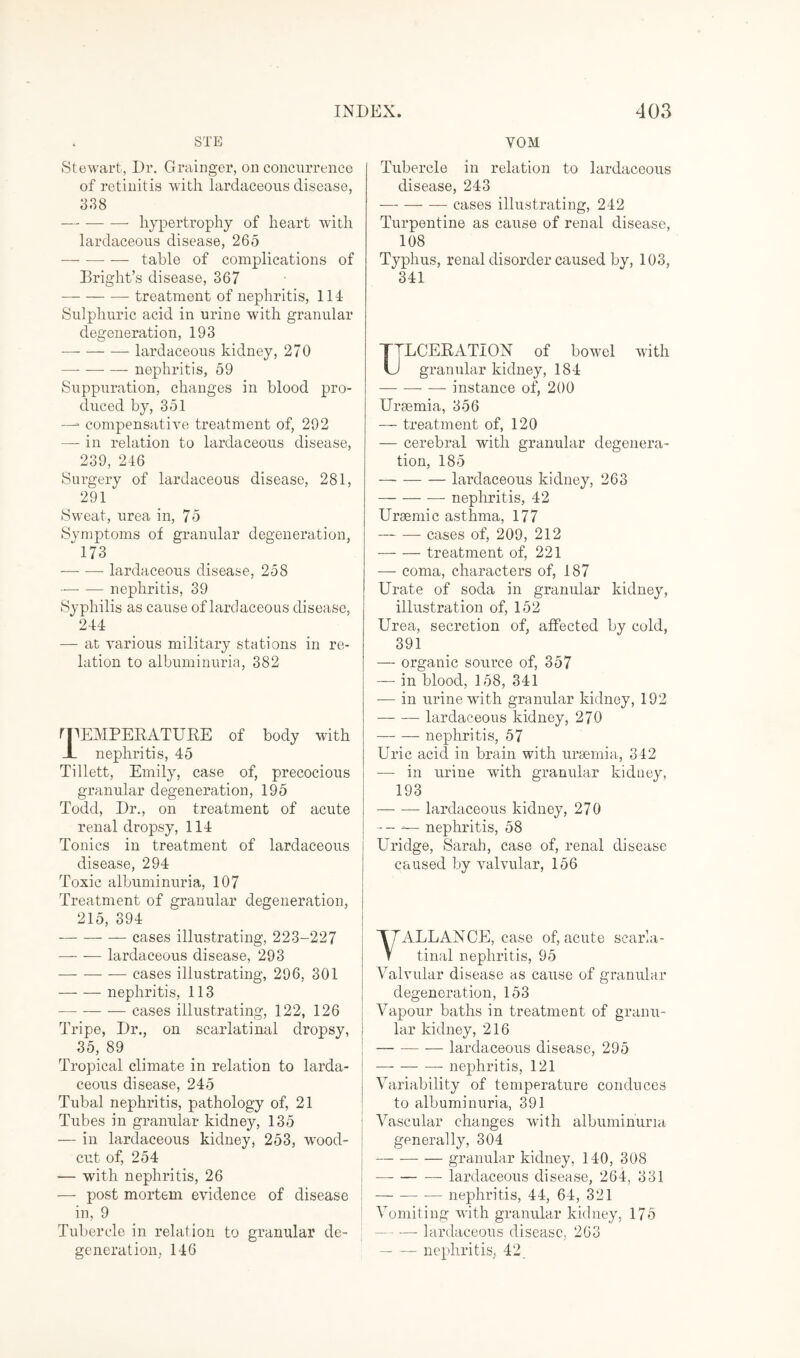 STE Stewart, Dr. Grainger, on concurrence of retinitis with lardaceous disease, 3.38 -- hypertrophy of heart with lardaceous disease, 265 -table of complications of Bright’s disease, 367 -treatment of nephritis, 114 Sulphuric acid in urine with granular degeneration, 193 -lardaceous kidney, 270 — — — nephritis, 59 Suppuration, changes in blood pro¬ duced by, 351 —- compensative treatment of, 292 — in relation to lardaceous disease, 239, 246 Surgery of lardaceous disease, 281, 291 Sweat, urea in, 75 Symptoms of granular degeneration, “ 173 -lardaceous disease, 258 — — nephritis, 39 Syphilis as cause of lardaceous disease, 244 — at various military stations in re¬ lation to albuminuria, 382 r TEMPERATURE of body with JL nephritis, 45 Tillett, Emily, case of, precocious granular degeneration, 195 Todd, Dr., on treatment of acute renal dropsy, 114 Tonics in treatment of lardaceous disease, 294 Toxic albuminuria, 107 Treatment of granular degeneration, 215, 394 -cases illustrating, 223-227 --lardaceous disease, 293 --— cases illustrating, 296, 301 -nephritis, 113 -cases illustrating, 122, 126 Tripe, Dr., on scarlatinal dropsy, 35, 89 Tropical climate in relation to larda¬ ceous disease, 245 Tubal nephritis, pathology of, 21 Tubes in granular kidney, 135 — in lardaceous kidney, 253, wood- cut of, 254 — with nephritis, 26 — post mortem evidence of disease in, 9 Tubercle in relation to granular de¬ generation, 146 VOM Tubercle in relation to lardaceous disease, 243 -cases illustrating, 242 Turpentine as cause of renal disease, 108 Typhus, renal disorder caused by, 103, 341 TTLCERATION of bowel with U granular kidney, 184 -- — instance of, 200 Ursemia, 356 — treatment of, 120 — cerebral with granular degenera¬ tion, 185 -lardaceous kidney, 263 -— nephritis, 42 Ursemic asthma, 177 -cases of, 209, 212 -treatment of, 221 — coma, characters of, 187 Urate of soda in granular kidney, illustration of, 152 Urea, secretion of, affected by cold, 391 — organic source of, 357 — in blood, 158, 341 — in urine with granular kidney, 192 -lardaceous kidney, 270 -nephritis, 57 Uric acid in brain with uraemia, 342 — in urine with granular kidney, 193 -lardaceous kidney, 270 — - -— nephritis, 58 Uridge, Sarah, case of, renal disease caused by valvular, 156 YALLANCE, case of, acute scarla¬ tinal nephritis, 95 Valvular disease as cause of granular degeneration, 153 Vapour baths in treatment of granu¬ lar kidney, 216 -lardaceous disease, 295 -- nephritis, 121 Variability of temperature conduces to albuminuria, 391 Vascular changes with albuminuria generally, 304 — --granular kidney, 140, 308 -lardaceous disease, 264, 331 -nephritis, 44, 64, 321 Vomiting with granular kidney, 175 — — lardaceous disease, 263 -nephritis, 42.