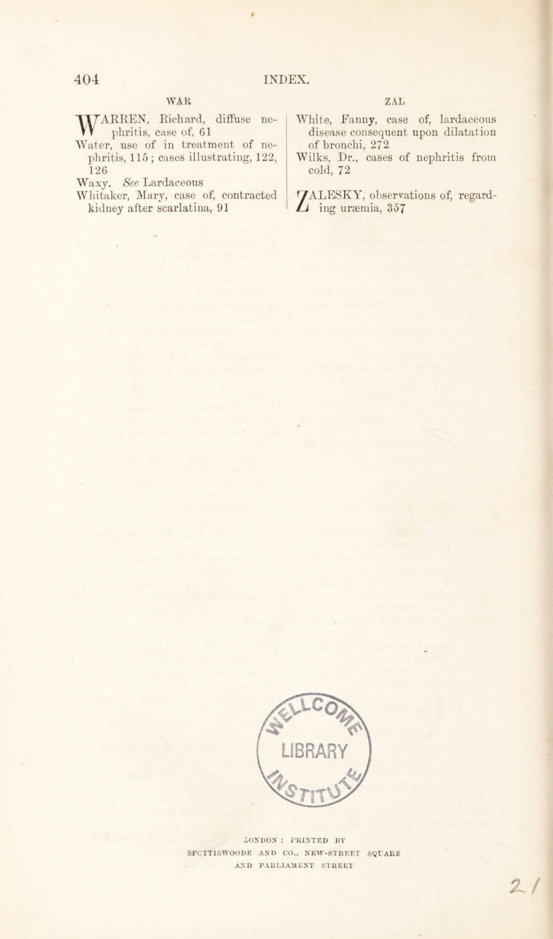WAR ARREN, Richard, diffuse ne¬ phritis, case of, 61 Water, use of in treatment of ne¬ phritis, 115; cases illustrating, 122, 126 Waxy. See Lardaceous Whitaker, Mary, case of, contracted kidney after scarlatina, 91 ZAL White, Fanny, case of, lardaceous disease consequent upon dilatation of bronchi, 272 Wilks, Dr., cases of nephritis from cold, 72 ZALESKY, observations of, regard¬ ing uraemia, 357 .LONDON : PRINTED BY SPCTT1SWOODE AND CO., NEW-STREET SQUARE AND PARLIAMENT STREET