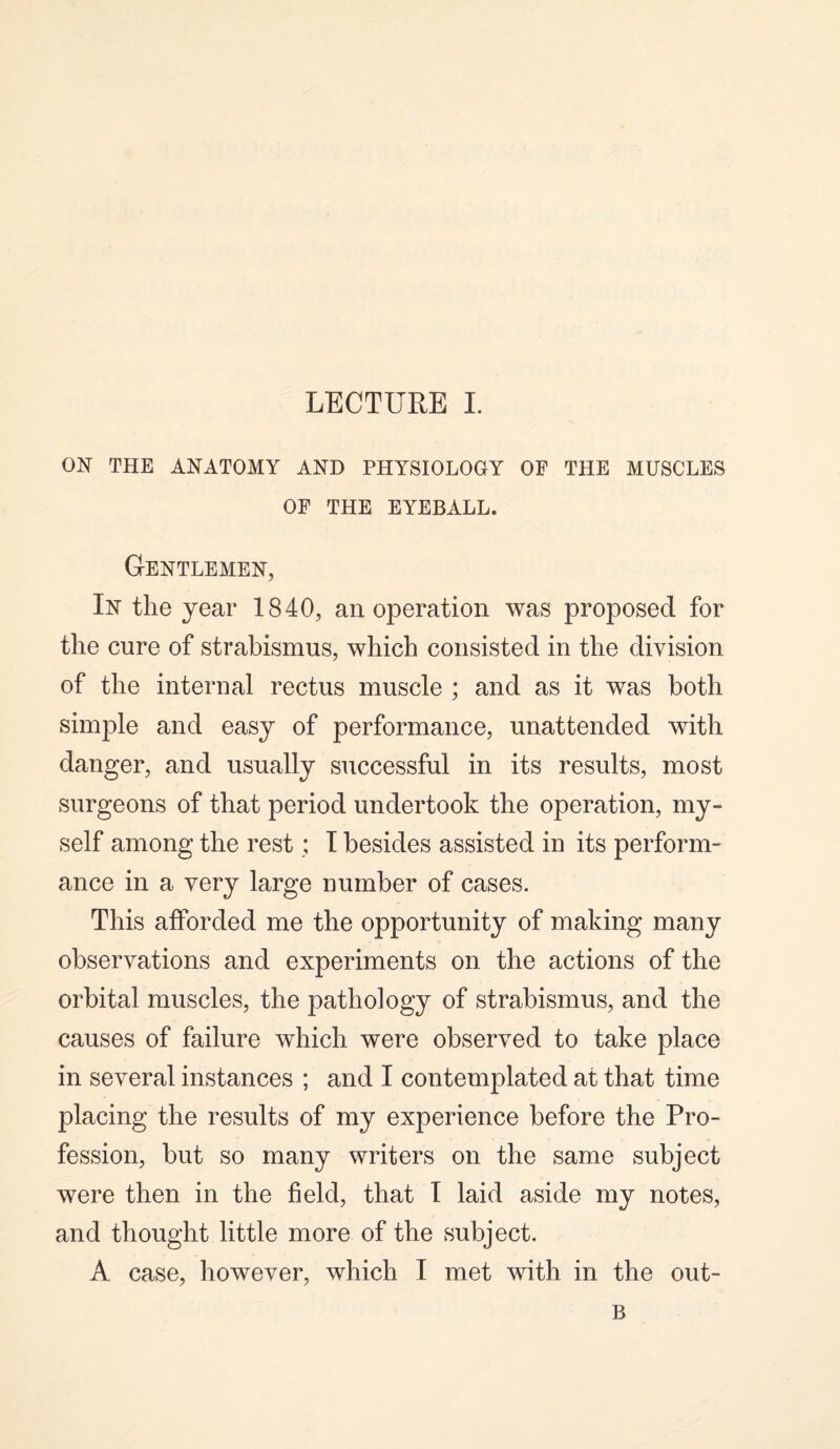 ON THE ANATOMY AND PHYSIOLOGY OF THE MUSCLES OF THE EYEBALL. Gentlemen, In the year 1840, an operation was proposed for the cure of strabismus, which consisted in the division of the internal rectus muscle ; and as it was both simple and easy of performance, unattended with danger, and usually successful in its results, most surgeons of that period undertook the operation, my¬ self among the rest; I besides assisted in its perform¬ ance in a very large number of cases. This afforded me the opportunity of making many observations and experiments on the actions of the orbital muscles, the pathology of strabismus, and the causes of failure which were observed to take place in several instances ; and I contemplated at that time placing the results of my experience before the Pro¬ fession, but so many writers on the same subject were then in the field, that I laid aside my notes, and thought little more of the subject. A case, however, which I met with in the out- B