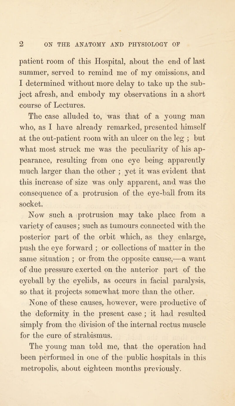 patient room of this Hospital, about the end of last summer, served to remind me of my omissions, and I determined without more delay to take up the sub¬ ject afresh, and embody my observations in a short course of Lectures. The case alluded to, was that of a young man who, as I have already remarked, presented himself at the out-patient room with an ulcer on the leg ; but what most struck me was the peculiarity of his ap¬ pearance, resulting from one eye being apparently much larger than the other ; yet it was evident that this increase of size was only apparent, and was the consequence of a protrusion of the eye-ball from its socket. Now such a protrusion may take place from a variety of causes; such as tumours connected with the posterior part of the orbit which, as they enlarge, push the eye forward ; or collections of matter in the same situation ; or from the opposite cause,—a want of due pressure exerted on the anterior part of the eyeball by the eyelids, as occurs in facial paralysis, so that it projects somewhat more than the other. None of these causes, however, were productive of the deformity in the present case ; it had resulted simply from the division of the internal rectus muscle for the cure of strabismus. The young man told me, that the operation had been performed in one of the public hospitals in this metropolis, about eighteen months previously.
