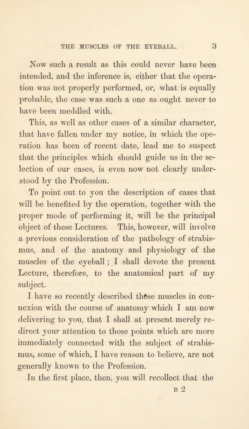 Now such a result as this could never have been intended, and the inference is, either that the opera¬ tion was not properly performed, or, what is equally probable, the case was such a one as ought never to have been meddled with. This, as well as other cases of a similar character, that have fallen under my notice, in which the ope¬ ration has been of recent date, lead me to suspect that the principles which should guide us in the se¬ lection of our cases, is even now not clearly under¬ stood by the Profession. To point out to you the description of cases that will be benefited by the operation, together with the proper mode of performing it, will be the principal object of these Lectures. This, however, will involve a previous consideration of the pathology of strabis¬ mus, and of the anatomy and physiology of the muscles of the eyeball; I shall devote the present Lecture, therefore, to the anatomical part of my subject. I have so recently described these muscles in con¬ nexion with the course of anatomy which I am now delivering to you, that I shall at present merely re¬ direct your attention to those points which are more immediately connected with the subject of strabis¬ mus, some of which, I have reason to believe, are not generally known to the Profession. In the first place, then, you will recollect that the B 2