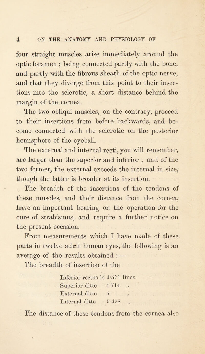 four straight muscles arise immediatel}7- around the optic foramen ; being connected partly with the bone, and partly with the fibrous sheath of the optic nerve, and that they diverge from this point to their inser¬ tions into the sclerotic, a short distance behind the margin of the cornea. The two obliqui muscles, on the contrary, proceed to their insertions from before backwards, and be¬ come connected with the sclerotic on the posterior hemisphere of the eyeball. The external and internal recti, you will remember, are larger than the superior and inferior ; and of the two former, the external exceeds the internal in size, though the latter is broader at its insertion. The breadth of the insertions of the tendons of these muscles, and their distance from the cornea, have an important bearing on the operation for the cure of strabismus, and require a further notice on the present occasion. From measurements which I have made of these parts in twelve adult human eyes, the following is an average of the results obtained :— The breadth of insertion of the Inferior rectus is 4*571 lines. Superior ditto 4*714 ,, External ditto 5 ,, Internal ditto 5*428 ,, The distance of these tendons from the cornea also