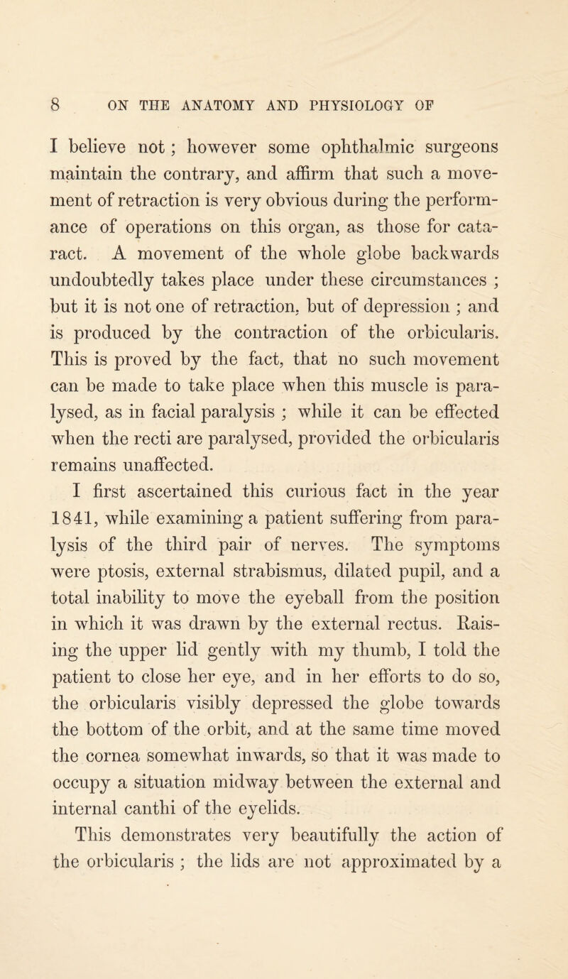 I believe not; however some ophthalmic surgeons maintain the contrary, and affirm that such a move¬ ment of retraction is very obvious during the perform¬ ance of operations on this organ, as those for cata¬ ract. A movement of the whole globe backwards undoubtedly takes place under these circumstances ; but it is not one of retraction, but of depression ; and is produced by the contraction of the orbicularis. This is proved by the fact, that no such movement can be made to take place when this muscle is para¬ lysed, as in facial paralysis ; while it can be effected when the recti are paralysed, provided the orbicularis remains unaffected. I first ascertained this curious fact in the year 1841, while examining a patient suffering from para¬ lysis of the third pair of nerves. The symptoms were ptosis, external strabismus, dilated pupil, and a total inability to move the eyeball from the position in which it was drawn by the external rectus. Rais¬ ing the upper lid gently with my thumb, I told the patient to close her eye, and in her efforts to do so, the orbicularis visibly depressed the globe towards the bottom of the orbit, and at the same time moved the cornea somewhat inwards, so that it was made to occupy a situation midway between the external and internal canthi of the eyelids. This demonstrates very beautifully the action of the orbicularis ; the lids are not approximated by a