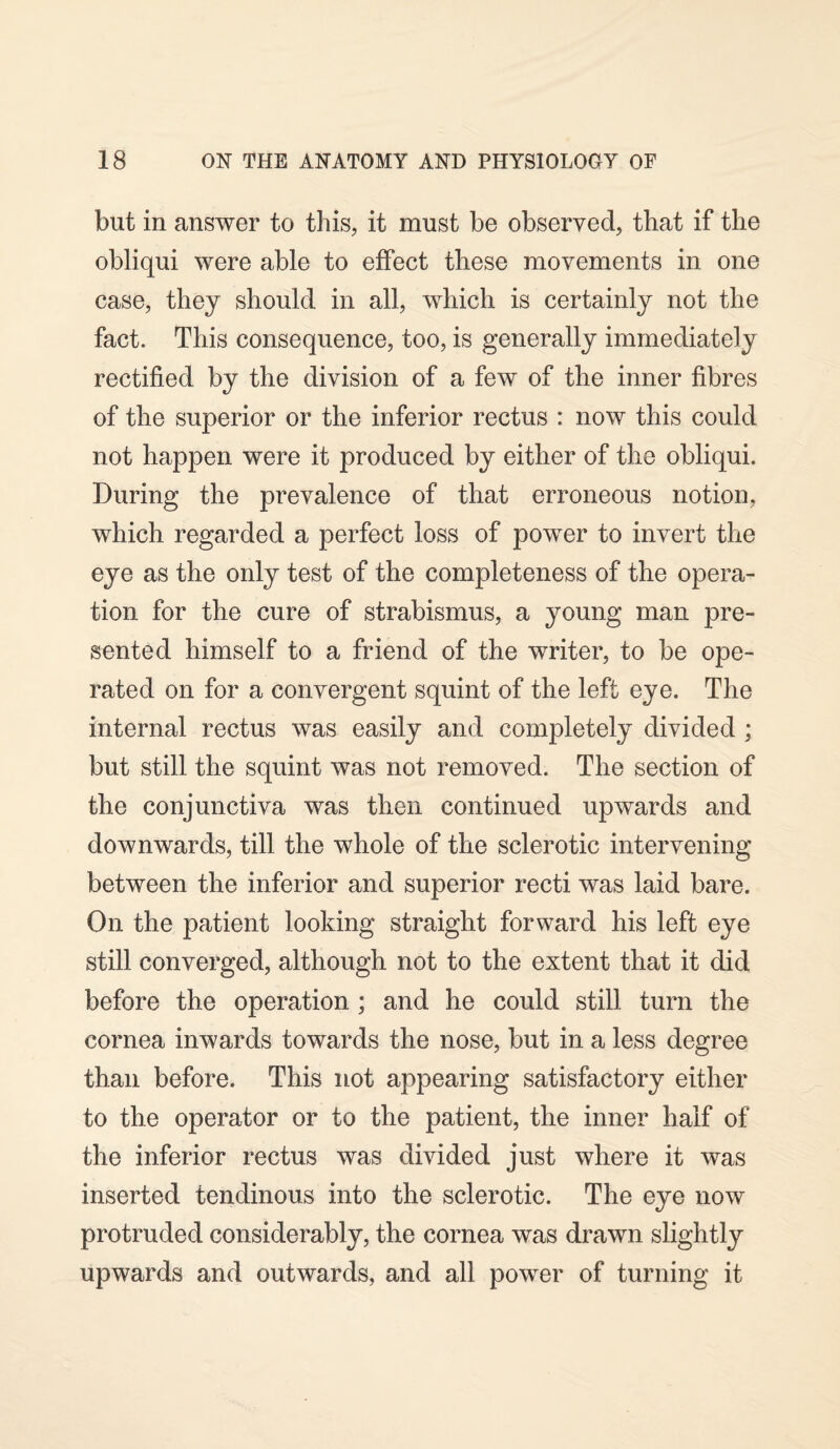 but in answer to this, it must be observed, that if the obliqui were able to effect these movements in one case, they should in all, which is certainly not the fact. This consequence, too, is generally immediately rectified by the division of a few of the inner fibres of the superior or the inferior rectus : now this could not happen were it produced by either of the obliqui. During the prevalence of that erroneous notion, which regarded a perfect loss of power to invert the eye as the only test of the completeness of the opera¬ tion for the cure of strabismus, a young man pre¬ sented himself to a friend of the writer, to be ope¬ rated on for a convergent squint of the left eye. The internal rectus was easily and completely divided ; but still the squint was not removed. The section of the conjunctiva was then continued upwards and downwards, till the whole of the sclerotic intervening between the inferior and superior recti was laid bare. On the patient looking straight forward his left eye still converged, although not to the extent that it did before the operation ; and he could still turn the cornea inwards towards the nose, but in a less degree than before. This not appearing satisfactory either to the operator or to the patient, the inner half of the inferior rectus was divided just where it was inserted tendinous into the sclerotic. The eye now protruded considerably, the cornea was drawn slightly upwards and outwards, and all power of turning it