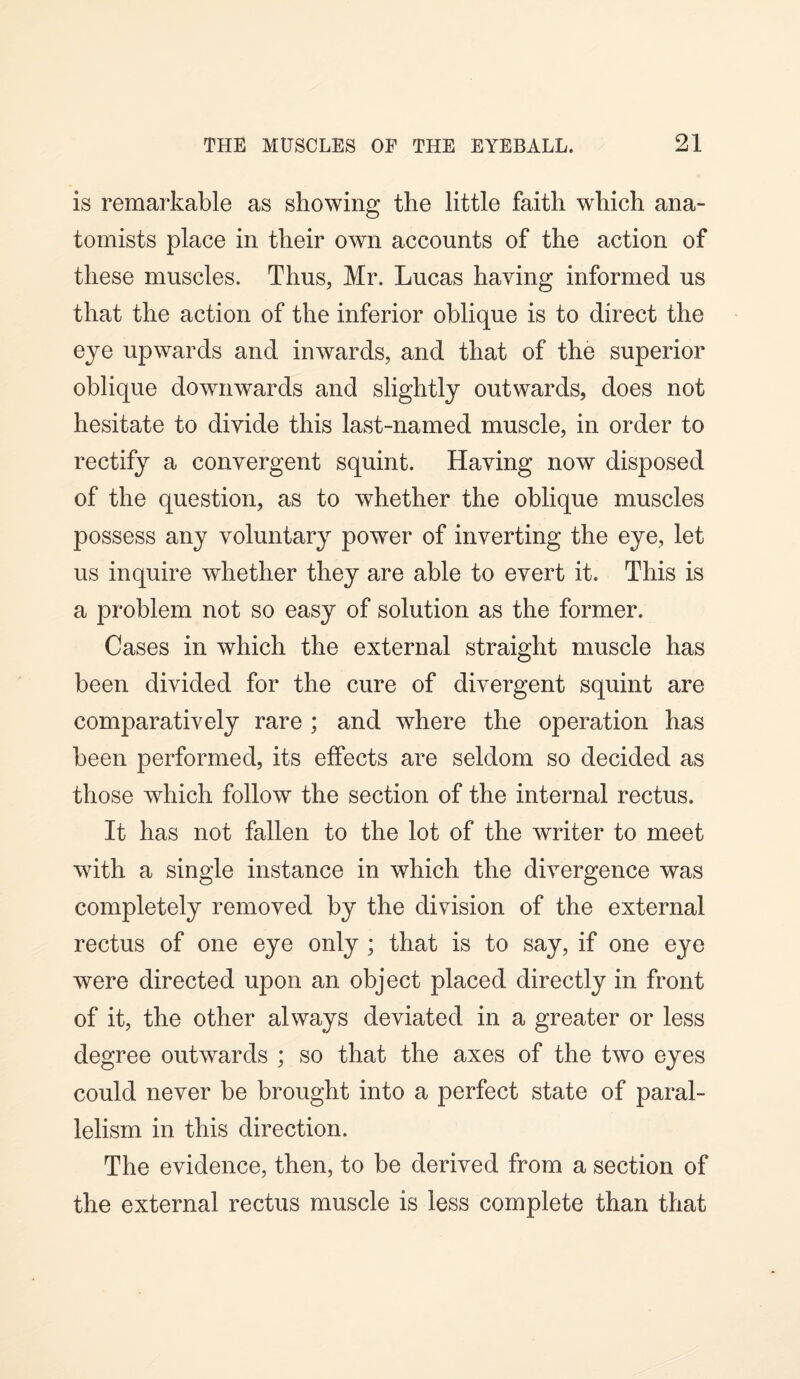 is remarkable as showing the little faith which ana¬ tomists place in their own accounts of the action of these muscles. Thus, Mr. Lucas having informed us that the action of the inferior oblique is to direct the eye upwards and inwards, and that of the superior oblique downwards and slightly outwards, does not hesitate to divide this last-named muscle, in order to rectify a convergent squint. Having now disposed of the question, as to whether the oblique muscles possess any voluntary power of inverting the eye, let us inquire whether they are able to evert it. This is a problem not so easy of solution as the former. Cases in which the external straight muscle has been divided for the cure of divergent squint are comparatively rare ; and where the operation has been performed, its effects are seldom so decided as those which follow the section of the internal rectus. It has not fallen to the lot of the writer to meet with a single instance in which the divergence was completely removed by the division of the external rectus of one eye only ; that is to say, if one eye were directed upon an object placed directly in front of it, the other always deviated in a greater or less degree outwards ; so that the axes of the two eyes could never be brought into a perfect state of paral¬ lelism in this direction. The evidence, then, to be derived from a section of the external rectus muscle is less complete than that