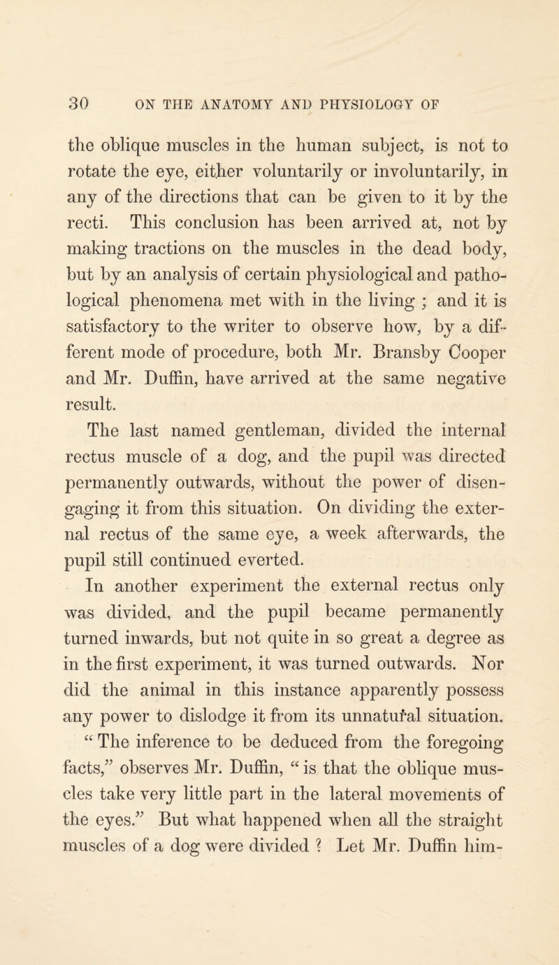 the oblique muscles in the human subject, is not to rotate the eye, either voluntarily or involuntarily, in any of the directions that can be given to it by the recti. This conclusion has been arrived at, not by making tractions on the muscles in the dead body, but by an analysis of certain physiological and patho¬ logical phenomena met with in the living ; and it is satisfactory to the writer to observe how, by a dif¬ ferent mode of procedure, both Mr. Bransby Cooper and Mr. Duffin, have arrived at the same negative result. The last named gentleman, divided the internal rectus muscle of a dog, and the pupil was directed permanently outwards, without the power of disen¬ gaging it from this situation. On dividing the exter¬ nal rectus of the same eye, a week afterwards, the pupil still continued everted. In another experiment the external rectus only was divided, and the pupil became permanently turned inwards, but not quite in so great a degree as in the first experiment, it was turned outwards. Nor did the animal in this instance apparently possess any power to dislodge it from its unnatural situation. “ The inference to be deduced from the foregoing facts/' observes Mr. Duffin, “ is that the oblique mus¬ cles take very little part in the lateral movements of the eyes. But what happened when all the straight muscles of a dog were divided % Let Mr. Duffin him-