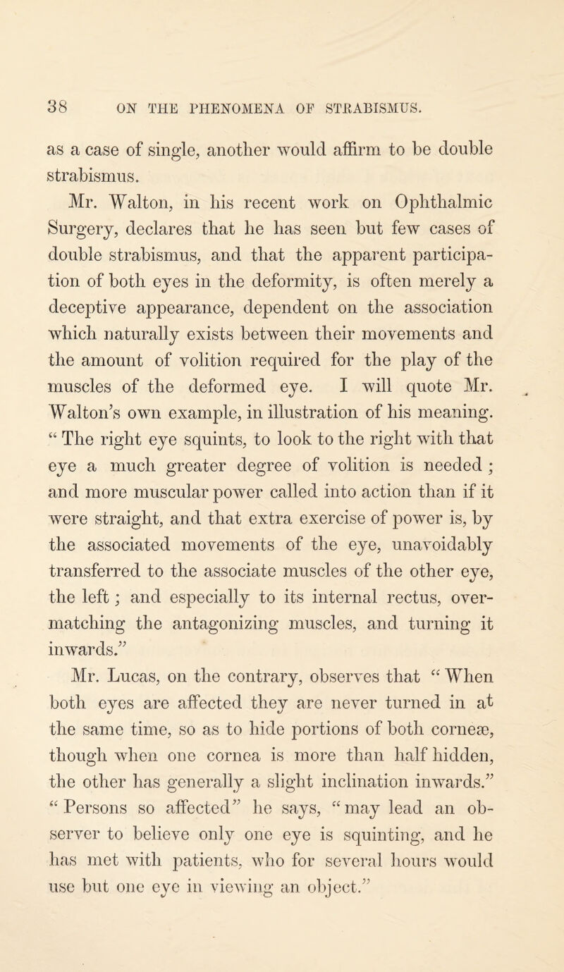 as a case of single, another would affirm to be double strabismus. Mr. Walton, in his recent work on Ophthalmic Surgery, declares that he has seen but few cases of double strabismus, and that the apparent participa¬ tion of both eyes in the deformity, is often merely a deceptive appearance, dependent on the association which naturally exists between their movements and the amount of volition required for the play of the muscles of the deformed eye. I will quote Mr. Walton’s own example, in illustration of his meaning. “ The right eye squints, to look to the right with that eye a much greater degree of volition is needed ; and more muscular power called into action than if it were straight, and that extra exercise of power is, by the associated movements of the eye, unavoidably transferred to the associate muscles of the other eye, the left; and especially to its internal rectus, over¬ matching the antagonizing muscles, and turning it inwards.” Mr. Lucas, on the contrary, observes that “ When both eyes are affected they are never turned in at the same time, so as to hide portions of both cornese, though when one cornea is more than half hidden, the other has generally a slight inclination inwards.” “ Persons so affected” he says, “may lead an ob¬ server to believe only one eye is squinting, and he has met with patients, who for several hours would use but one eye in viewing an object.”