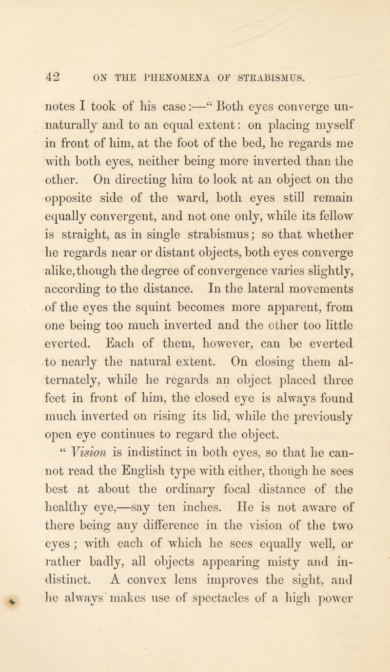 notes I took of his case:—“ Both eyes converge un¬ naturally and to an equal extent: on placing myself in front of him, at the foot of the bed, he regards me with both eyes, neither being more inverted than the other. On directing him to look at an object on the opposite side of the ward, both eyes still remain equally convergent, and not one only, while its fellow is straight, as in single strabismus; so that whether he regards near or distant objects, both eyes converge alike, though the degree of convergence varies slightly, according to the distance. In the lateral movements of the eyes the squint becomes more apparent, from one being too much inverted and the other too little everted. Each of them, however, can be everted to nearly the natural extent. On closing them al¬ ternately, while he regards an object placed three feet in front of him, the closed eye is always found much inverted on rising its lid, while the previously open eye continues to regard the object. “ Vision is indistinct in both eyes, so that he can¬ not read the English type with either, though he sees best at about the ordinary focal distance of the healthy eye,—say ten inches. He is not aware of there being any difference in the vision of the two eyes ; with each of wdiich he sees equally well, or rather badly, all objects appearing misty and in¬ distinct. A convex lens improves the sight, and lie always makes use of spectacles of a high power