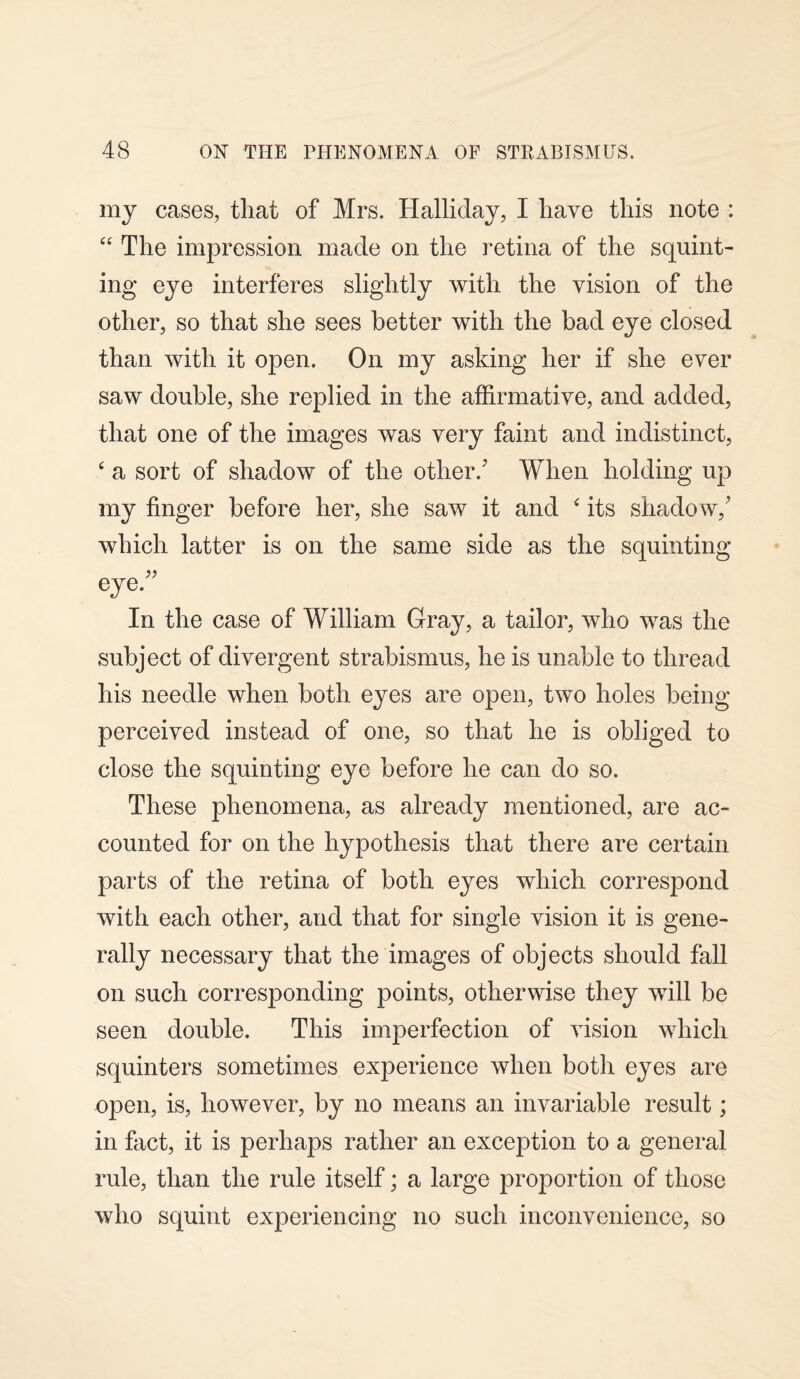 my cases, that of Mrs. Halliday, I have this note : “ The impression made on the retina of the squint¬ ing eye interferes slightly with the vision of the other, so that she sees better with the bad eye closed than with it open. On my asking her if she ever saw double, she replied in the affirmative, and added, that one of the images was very faint and indistinct, ‘ a sort of shadow of the other/ When holding up my finger before her, she saw it and ‘ its shadow/ which latter is on the same side as the squinting eye.” In the case of William Gray, a tailor, who was the subject of divergent strabismus, he is unable to thread his needle when both eyes are open, two holes being perceived instead of one, so that he is obliged to close the squinting eye before he can do so. These phenomena, as already mentioned, are ac¬ counted for on the hypothesis that there are certain parts of the retina of both eyes which correspond with each other, and that for single vision it is gene¬ rally necessary that the images of objects should fall on such corresponding points, otherwise they will be seen double. This imperfection of vision which squinters sometimes experience when both eyes are open, is, however, by no means an invariable result; in fact, it is perhaps rather an exception to a general rule, than the rule itself; a large proportion of those who squint experiencing no such inconvenience, so