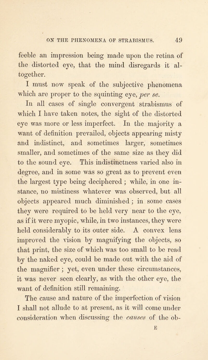feeble an impression being made upon the retina of the distorted eye, that the mind disregards it al¬ together. I must now speak of the subjective phenomena which are proper to the squinting eye, per se. In all cases of single convergent strabismus of which I have taken notes, the sight of the distorted eye was more or less imperfect. In the majority a want of definition prevailed, objects appearing misty and indistinct, and sometimes larger, sometimes smaller, and sometimes of the same size as they did to the sound eye. This indistinctness varied also in degree, and in some was so great as to prevent even the largest type being deciphered; while, in one in¬ stance, no mistiness whatever was observed, but all objects appeared much diminished ; in some cases they were required to be held very near to the eye, as if it were myopic, while, in two instances, they were held considerably to its outer side. A convex lens improved the vision by magnifying the objects, so that print, the size of which was too small to be read by the naked eye, could be made out with the aid of the magnifier ; yet, even under these circumstances, it was never seen clearly, as with the other eye, the want of definition still remaining. The cause and nature of the imperfection of vision I shall not allude to at present, as it will come under consideration when discussing the causes of the ob~ E
