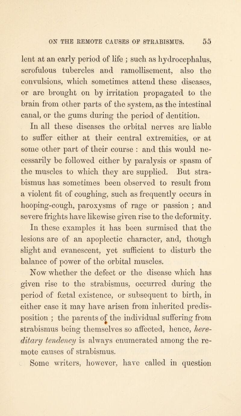 lent at an early period of life ; such as hydrocephalus, scrofulous tubercles and ramollisement, also the convulsions, which sometimes attend these diseases, or are brought on by irritation propagated to the brain from other parts of the system, as the intestinal canal, or the gums during the period of dentition. In all these diseases the orbital nerves are liable to suffer either at their central extremities, or at some other part of their course : and this would ne¬ cessarily be followed either by paralysis or spasm of the muscles to which they are supplied. But stra¬ bismus has sometimes been observed to result from a violent fit of coughing, such as frequently occurs in hooping-cough, paroxysms of rage or passion ; and severe frights have likewise given rise to the deformity. In these examples it has been surmised that the lesions are of an apoplectic character, and, though slight and evanescent, yet sufficient to disturb the balance of power of the orbital muscles. Now whether the defect or the disease which has given rise to the strabismus, occurred during the period of foetal existence, or subsequent to birth, in either case it may have arisen from inherited predis¬ position ; the parents of the individual suffering from strabismus being themselves so affected, hence, here¬ ditary tendency is always enumerated among the re¬ mote causes of strabismus. Some writers, however, have called in question