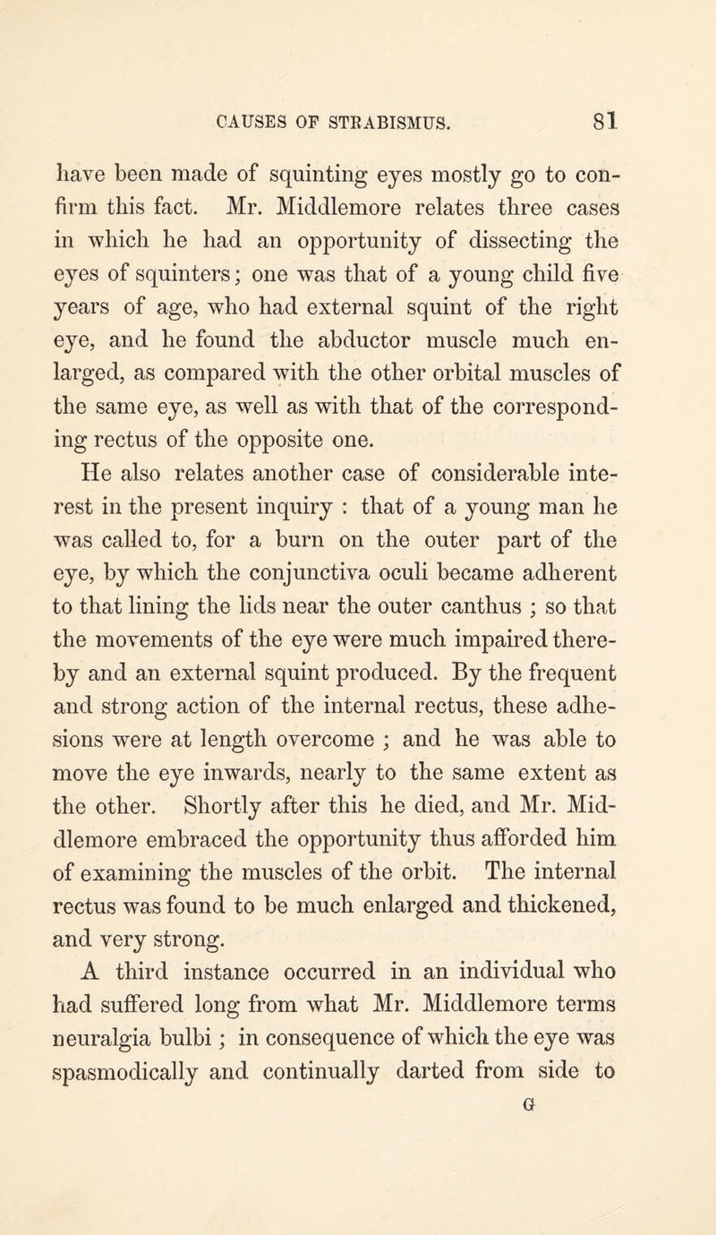 have been made of squinting eyes mostly go to con¬ firm this fact. Mr. Middlemore relates three cases in which he had an opportunity of dissecting the eyes of squinters; one was that of a young child five years of age, who had external squint of the right eye, and he found the abductor muscle much en¬ larged, as compared with the other orbital muscles of the same eye, as well as with that of the correspond¬ ing rectus of the opposite one. He also relates another case of considerable inte¬ rest in the present inquiry : that of a young man he was called to, for a burn on the outer part of the eye, by which the conjunctiva oculi became adherent to that lining the lids near the outer canthus ; so that the movements of the eye were much impaired there¬ by and an external squint produced. By the frequent and strong action of the internal rectus, these adhe¬ sions w^ere at length overcome ; and he was able to move the eye inwards, nearly to the same extent as the other. Shortly after this he died, and Mr. Mid¬ dlemore embraced the opportunity thus afforded him of examining the muscles of the orbit. The internal rectus was found to be much enlarged and thickened, and very strong. A third instance occurred in an individual who had suffered long from what Mr. Middlemore terms neuralgia bulbi; in consequence of which the eye was spasmodically and continually darted from side to G