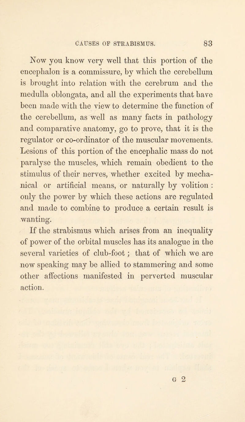 Now you know very well that this portion of the encephalon is a commissure, by which the cerebellum is brought into relation with the cerebrum and the medulla oblongata, and all the experiments that have been made with the view to determine the function of the cerebellum, as well as many facts in pathology and comparative anatomy, go to prove, that it is the regulator or co-ordinator of the muscular movements. Lesions of this portion of the encephalic mass do not paralyse the muscles, which remain obedient to the stimulus of their nerves, whether excited by mecha¬ nical or artificial means, or naturally by volition : only the power by which these actions are regulated and made to combine to produce a certain result is wanting. If the strabismus which arises from an inequality of power of the orbital muscles has its analogue in the several varieties of club-foot; that of which we are now speaking may be allied to stammering and some other affections manifested in perverted muscular action.