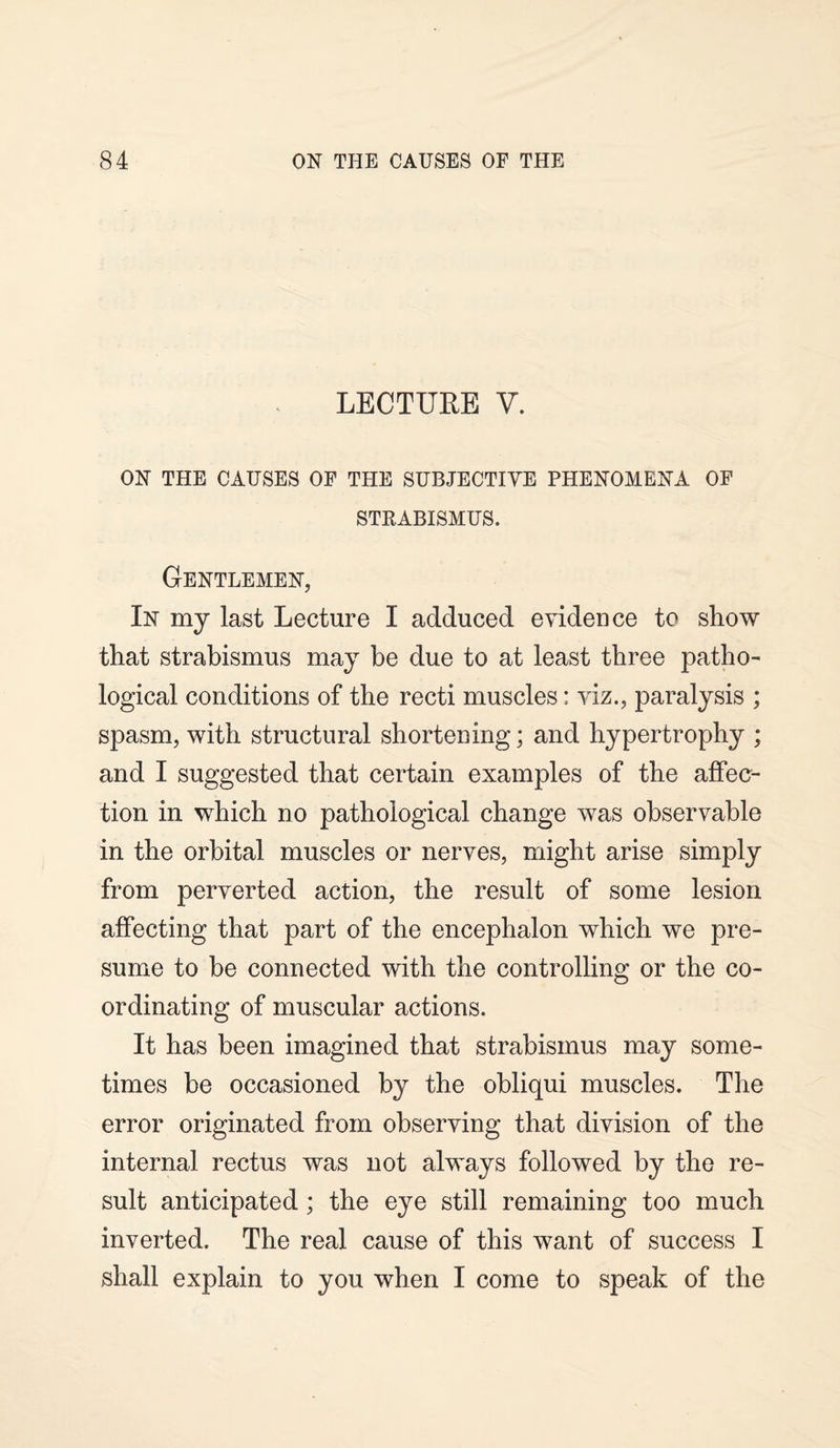 LECTURE Y. ON THE CAUSES OF THE SUBJECTIVE PHENOMENA OF STRABISMUS. Gentlemen, In my last Lecture I adduced evidence to show that strabismus may be due to at least three patho¬ logical conditions of the recti muscles: viz., paralysis ; spasm, with structural shortening; and hypertrophy ; and I suggested that certain examples of the affec¬ tion in which no pathological change was observable in the orbital muscles or nerves, might arise simply from perverted action, the result of some lesion affecting that part of the encephalon which we pre¬ sume to be connected with the controlling or the co¬ ordinating of muscular actions. It has been imagined that strabismus may some¬ times be occasioned by the obliqui muscles. The error originated from observing that division of the internal rectus was not always followed by the re¬ sult anticipated; the eye still remaining too much inverted. The real cause of this want of success I shall explain to you when I come to speak of the