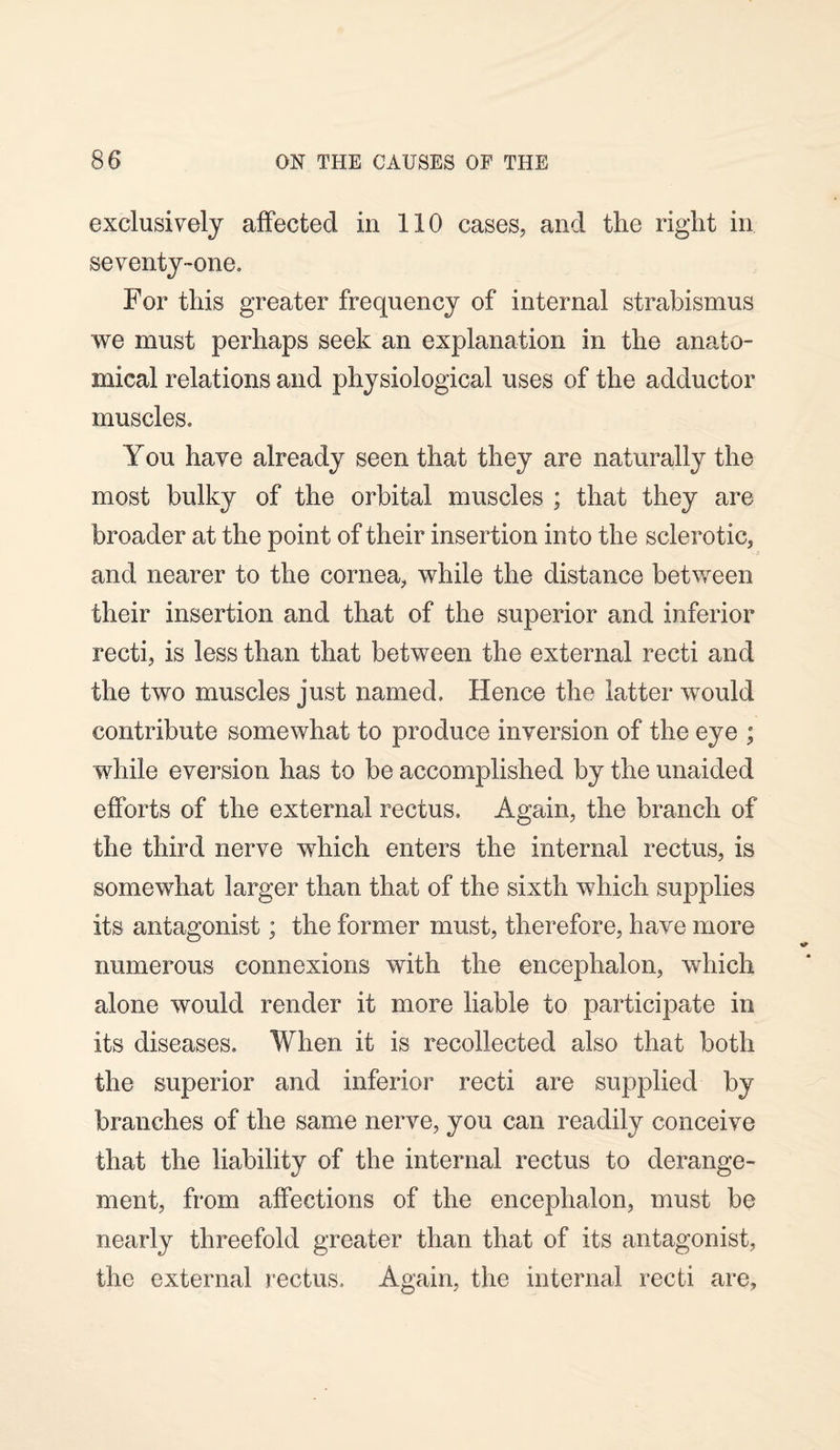 exclusively affected in 110 cases, and the right in seventy-one. For this greater frequency of internal strabismus we must perhaps seek an explanation in the anato¬ mical relations and physiological uses of the adductor muscles. You have already seen that they are naturally the most bulky of the orbital muscles ; that they are broader at the point of their insertion into the sclerotic, and nearer to the cornea, while the distance between their insertion and that of the superior and inferior recti, is less than that between the external recti and the two muscles just named. Hence the latter would contribute somewhat to produce inversion of the eye ; while eversion has to be accomplished by the unaided efforts of the external rectus. Again, the branch of the third nerve which enters the internal rectus, is somewhat larger than that of the sixth which supplies its antagonist; the former must, therefore, have more numerous connexions with the encephalon, which alone would render it more liable to participate in its diseases. When it is recollected also that both the superior and inferior recti are supplied by branches of the same nerve, you can readily conceive that the liability of the internal rectus to derange¬ ment, from affections of the encephalon, must be nearly threefold greater than that of its antagonist, the external rectus. Again, the internal recti are,