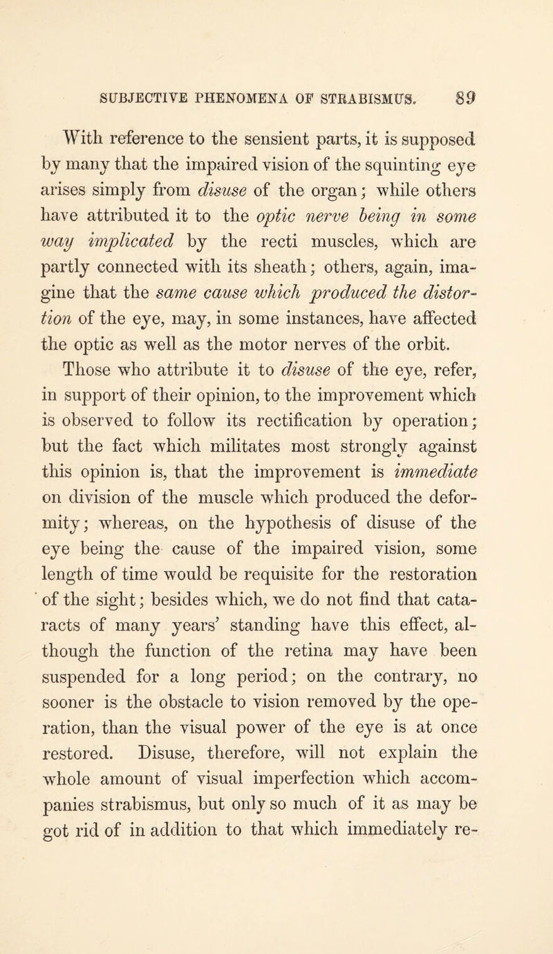 With reference to the sensient parts, it is supposed by many that the impaired vision of the squinting eye arises simply from disuse of the organ; while others have attributed it to the optic nerve being in some way implicated by the recti muscles, which are partly connected with its sheath; others, again, ima¬ gine that the same cause which produced the distor¬ tion of the eye, may, in some instances, have alfected the optic as well as the motor nerves of the orbit. Those who attribute it to disuse of the eye, refer, in support of their opinion, to the improvement which is observed to follow its rectification by operation; but the fact which militates most strongly against this opinion is, that the improvement is immediate on division of the muscle which produced the defor¬ mity; wdiereas, on the hypothesis of disuse of the eye being the cause of the impaired vision, some length of time would be requisite for the restoration of the sight; besides which, we do not find that cata¬ racts of many years’ standing have this effect, al¬ though the function of the retina may have been suspended for a long period; on the contrary, no sooner is the obstacle to vision removed by the ope¬ ration, than the visual power of the eye is at once restored. Disuse, therefore, will not explain the whole amount of visual imperfection which accom¬ panies strabismus, but only so much of it as may be got rid of in addition to that which immediately re-