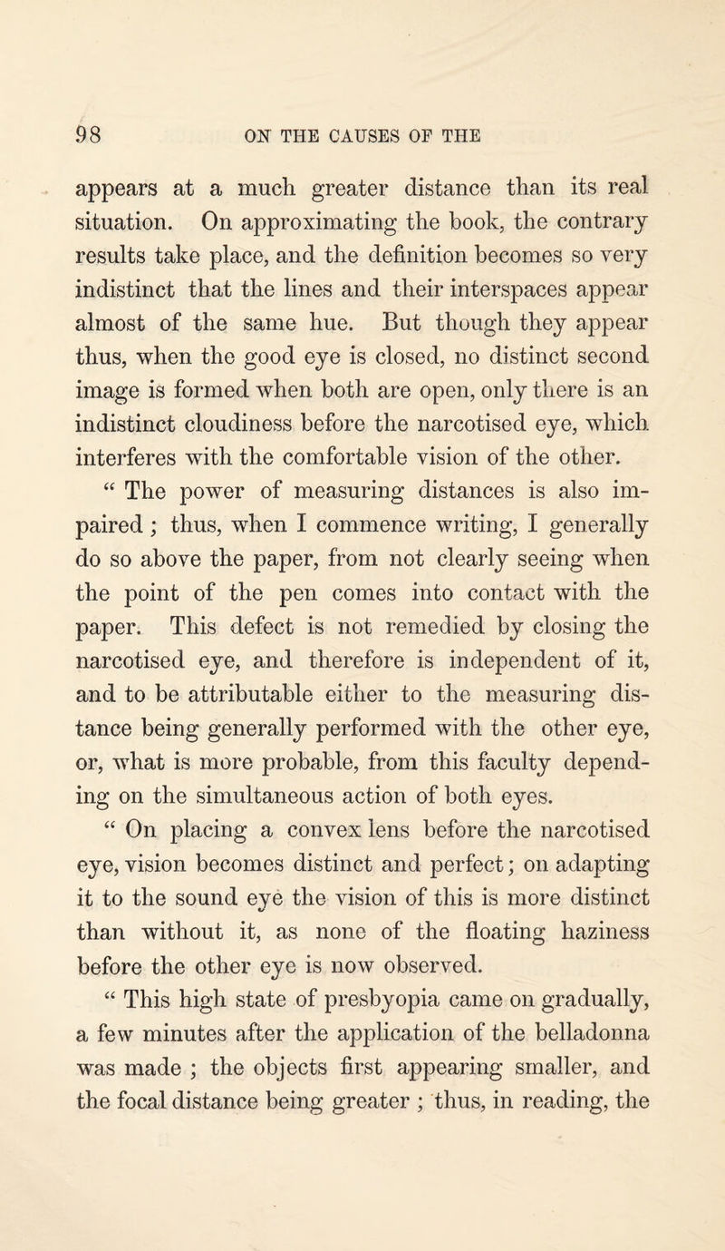 appears at a much greater distance than its real situation. On approximating the book, the contrary results take place, and the definition becomes so very indistinct that the lines and their interspaces appear almost of the same hue. But though they appear thus, when the good eye is closed, no distinct second image is formed when both are open, only there is an indistinct cloudiness before the narcotised eye, which interferes with the comfortable vision of the other. “ The power of measuring distances is also im¬ paired ; thus, when I commence writing, I generally do so above the paper, from not clearly seeing when the point of the pen comes into contact with the paper. This defect is not remedied by closing the narcotised eye, and therefore is independent of it, and to be attributable either to the measuring dis¬ tance being generally performed with the other eye, or, what is more probable, from this faculty depend¬ ing on the simultaneous action of both eyes. “ On placing a convex lens before the narcotised eye, vision becomes distinct and perfect; on adapting it to the sound eye the vision of this is more distinct «/ than without it, as none of the floating haziness before the other eye is now observed. “ This high state of presbyopia came on gradually, a few minutes after the application of the belladonna was made ; the objects first appearing smaller, and the focal distance being greater ; thus, in reading, the