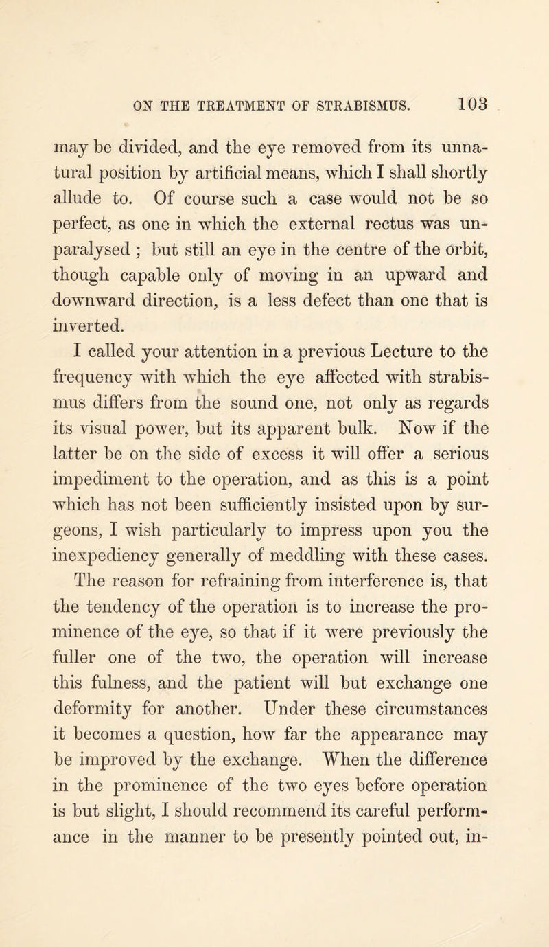 may be divided, and the eye removed from its unna¬ tural position by artificial means, which I shall shortly allude to. Of course such a case would not be so perfect, as one in which the external rectus was un¬ paralysed ; but still an eye in the centre of the orbit, though capable only of moving in an upward and downward direction, is a less defect than one that is inverted. I called your attention in a previous Lecture to the frequency with which the eye affected with strabis¬ mus differs from the sound one, not only as regards its visual power, but its apparent bulk. Now if the latter be on the side of excess it will offer a serious impediment to the operation, and as this is a point which has not been sufficiently insisted upon by sur¬ geons, I wish particularly to impress upon you the inexpediency generally of meddling with these cases. The reason for refraining from interference is, that the tendency of the operation is to increase the pro¬ minence of the eye, so that if it were previously the fuller one of the two, the operation will increase this fulness, and the patient will but exchange one deformity for another. Under these circumstances it becomes a question, how far the appearance may be improved by the exchange. When the difference in the prominence of the two eyes before operation is but slight, I should recommend its careful perform¬ ance in the manner to be presently pointed out, in-