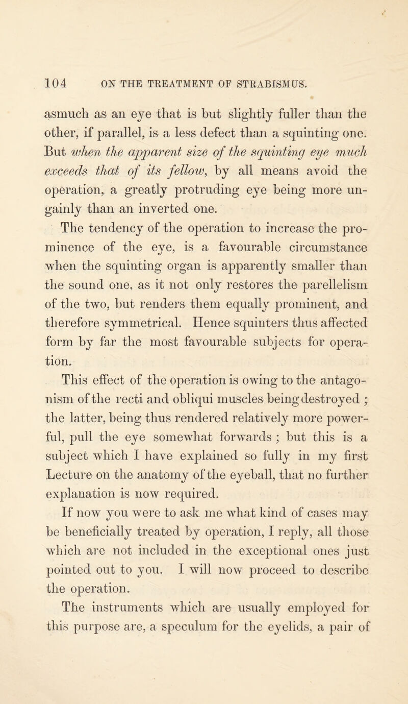 asmueli as an eye that is but slightly fuller than the other, if parallel, is a less defect than a squinting one. But when the apparent size of the squinting eye much exceeds that of its fellow, by all means avoid the operation, a greatly protruding eye being more un¬ gainly than an inverted one. The tendency of the operation to increase the pro¬ minence of the eye, is a favourable circumstance when the squinting organ is apparently smaller than the sound one, as it not only restores the parellelism of the two, but renders them equally prominent, and therefore symmetrical. Hence squinters thus affected form by far the most favourable subjects for opera¬ tion. This effect of the operation is owing to the antago¬ nism of the recti and obliqui muscles being destroyed ; the latter, being thus rendered relatively more power¬ ful, pull the eye somewhat forwards ; but this is a subject which I have explained so fully in my first Lecture on the anatomy of the eyeball, that no further explanation is now required. If now you were to ask me what kind of cases may be beneficially treated by operation, I reply, all those which are not included in the exceptional ones just pointed out to you. I will now proceed to describe the operation. The instruments which are usually employed for this purpose are, a speculum for the eyelids, a pair of