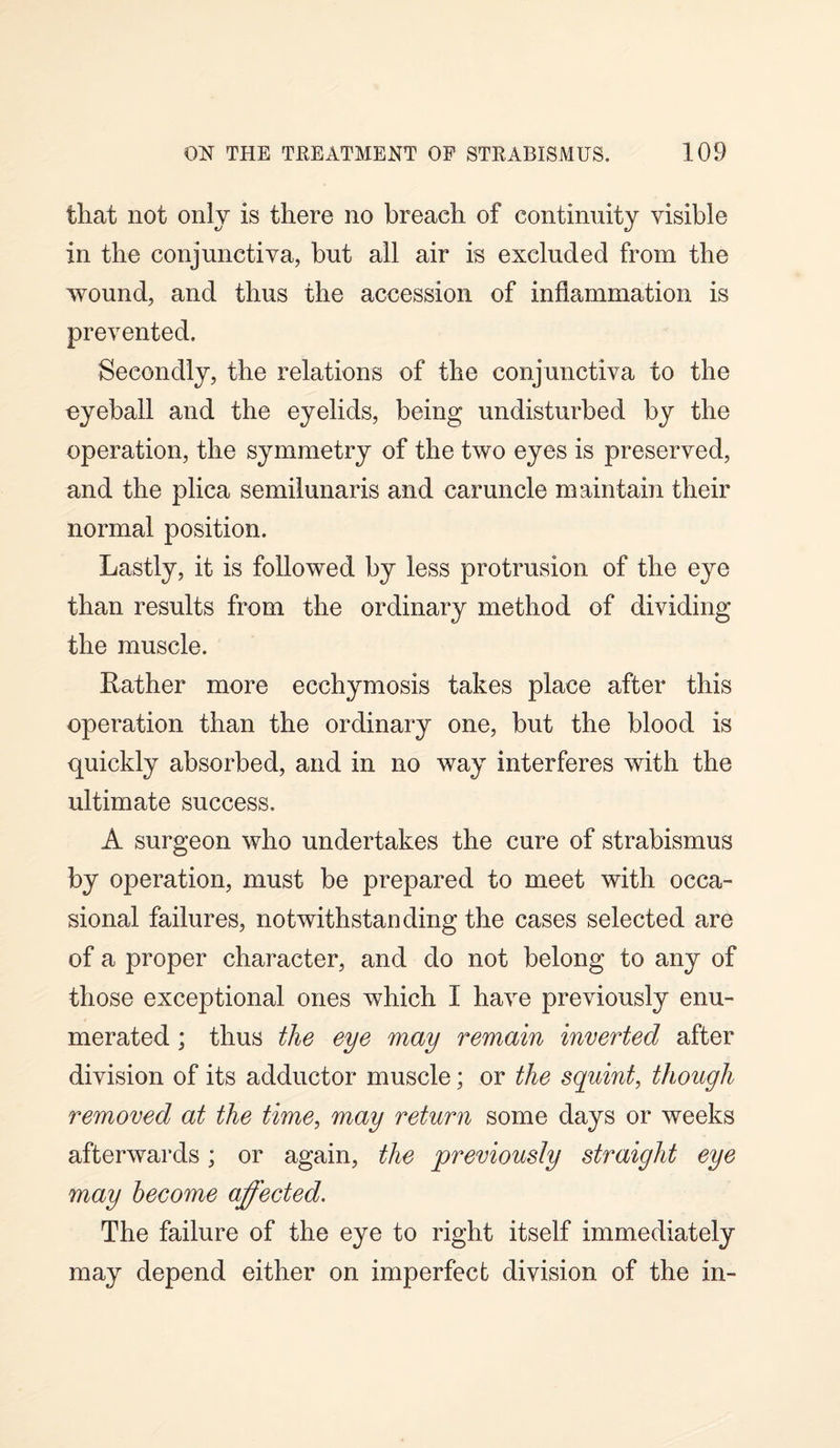 that not only is there no breach of continuity visible in the conjunctiva, but all air is excluded from the wound, and thus the accession of inflammation is prevented. Secondly, the relations of the conjunctiva to the eyeball and the eyelids, being undisturbed by the operation, the symmetry of the two eyes is preserved, and the plica semilunaris and caruncle maintain their normal position. Lastly, it is followed by less protrusion of the eye than results from the ordinary method of dividing the muscle. Lather more ecchymosis takes place after this operation than the ordinary one, but the blood is quickly absorbed, and in no way interferes with the ultimate success. A surgeon who undertakes the cure of strabismus by operation, must be prepared to meet with occa¬ sional failures, notwithstanding the cases selected are of a proper character, and do not belong to any of those exceptional ones which I have previously enu¬ merated ; thus the eye may remain inverted after division of its adductor muscle; or the squint, though removed at the time, may return some days or weeks afterwards; or again, the previously straight eye may become affected. The failure of the eye to right itself immediately may depend either on imperfect division of the in-