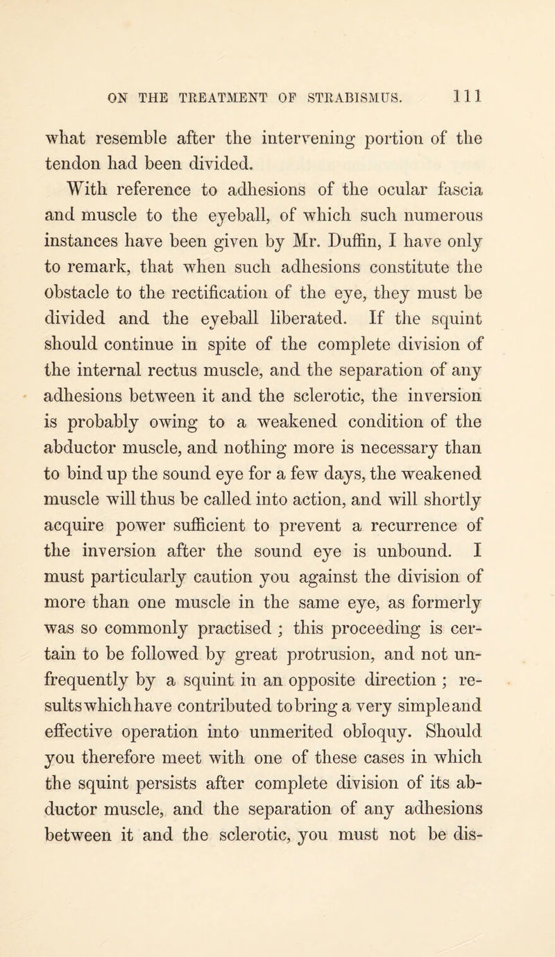 what resemble after the intervening portion of the tendon had been divided. With reference to adhesions of the ocular fascia and muscle to the eyeball, of which such numerous instances have been given by Mr. Duffin, I have only to remark, that when such adhesions constitute the obstacle to the rectification of the eye, they must be divided and the eyeball liberated. If the squint should continue in spite of the complete division of the internal rectus muscle, and the separation of any adhesions between it and the sclerotic, the inversion is probably owing to a weakened condition of the abductor muscle, and nothing more is necessary than to bind up the sound eye for a few days, the weakened muscle will thus be called into action, and will shortly acquire power sufficient to prevent a recurrence of the inversion after the sound eye is unbound. I must particularly caution you against the division of more than one muscle in the same eye, as formerly was so commonly practised ; this proceeding is cer¬ tain to be followed by great protrusion, and not un- frequently by a squint in an opposite direction ; re¬ sults which have contributed to bring a very simple and effective operation into unmerited obloquy. Should you therefore meet with one of these cases in which the squint persists after complete division of its ab¬ ductor muscle, and the separation of any adhesions between it and the sclerotic, you must not be dis-