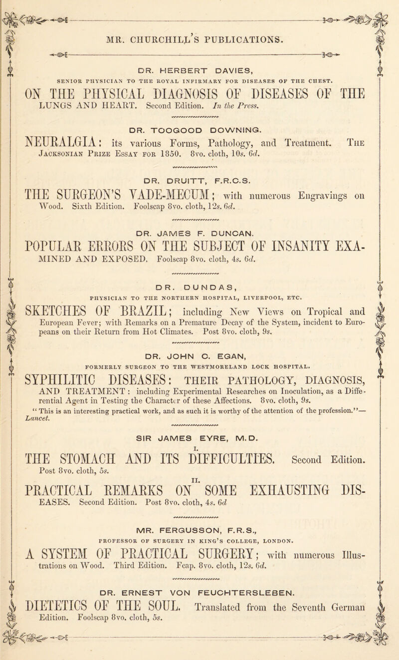 -*-©►£---—--———§<©-*■ DR. HERBERT DAVIES, SENIOR PHYSICIAN TO THE ROYAL INFIRMARY FOR DISEASES OF THE CHEST. ON THE PHYSICAL DIAGNOSIS OF DISEASES OF THE LUNGS AND HEART. Second Edition. In the Press. DR. TOOGOOD DOWNING. NEURALGIA: its various Forms, Pathology, and Treatment. The Jacksonian Prize Essay for 1850. 8vo. cloth, 10s. 6d. DR. DRUITT, F.R.C.S. THE SURGEON’S VADE-MECUM; with numerous Engravings on Wood. Sixth Edition. Foolscap 8vo. cloth, 12s. 6cZ. DR. JAMES F. DUNCAN. POPULAR ERRORS ON THE SUBJECT 0E INSANITY EXA- mined AND EXPOSED. Foolscap 8vo. cloth, 4s. 6d. DR. DUN DAS, PHYSICIAN TO THE NORTHERN HOSPITAL, LIVERPOOL, ETC. SKETCHES OF BRAZIL; including New Views on Tropical and European Fever; with Remarks on a Premature Decay of the System, incident to Euro¬ peans on their Return from Hot Climates. Post 8vo. cloth, 9s. DR. JOHN C. EGAN, FORMERLY SURGEON TO THE WESTMORELAND LOCK HOSPITAL. SYPHILITIC DISEASES: their pathology, diagnosis, AND TREATMENT : including Experimental Researches on Inoculation, as a Diffe¬ rential Agent in Testing the Character of these Affections. 8vo. cloth, 9s. “ This is an interesting practical work, and as such it is worthy of the attention of the profession.”— Lancet. SIR JAMES EYRE, M. D. THE STOMACH AND ITS DIFFICULTIES. Second Edition. Post 8vo. cloth, 5s. PRACTICAL REMARKS ON*' SOME EXHAUSTING DIS- EASES. Second Edition. Post 8vo. cloth, 4s. 6d MR. FERGUSSON, F.R.S., PROFESSOR OF SURGERY IN KING’S COLLEGE, LONDON. A SYSTEM OF PRACTICAL SURGERY; with numerous Illus¬ trations on Wood. Third Edition. Fcap. 8vo. cloth, 12s. 6d. DR. ERNEST VON FEUCHTERSLEBEN. DIETETICS OF THE SOUL. Translated from the Seventh German Edition. Foolscap 8vo. cloth, 5s.