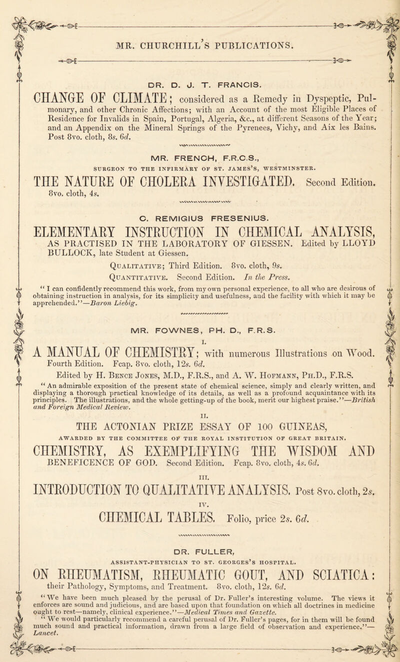 <> -©»£- DR. D. J. T. FRANCIS. CHANGE OF CLIMATE; considered as a Remedy in Dyspeptic, Pul¬ monary, and other Chronic Affections; with an Account of the most Eligible Places of Residence for Invalids in Spain, Portugal, Algeria, &c., at different Seasons of the Year; and an Appendix on the Mineral Springs of the Pyrenees, Vichy, and Aix les Bains. Post 8vo. cloth, 8s. 6d. WW ww vwv ww ww MR. FRENCH, F.R.C.S., SURGEON TO THE INFIRMARY OF ST. JAMES’S, WESTMINSTER. THE NATURE OF CHOLERA INVESTIGATED. Second Edition. 8vo, cloth, 4s. VVWWVN vwwwvv» WW C. REMIGIUS FRESENIUS. ELEMENTARY INSTRUCTION IN CHEMICAL ANALYSIS, AS PRACTISED IN THE LABORATORY OF GIESSEN. Edited by LLOYD BULLOCK, late Student at Giessen. Qualitative; Third Edition. 8vo. cloth, -9s. Quantitative. Second Edition. In the Press. “ I can confidently recommend this work, from my own personal experience, to all who are desirous of obtaining instruction in analysis, for its simplicity and usefulness, and the facility with which it may be apprehended.”—Baron Liebig. {) MR. FOWNES, PH. D., F R.S. I. A MANUAL OF CHEMISTRY; with numerous Illustrations on Wood. Fourth Edition. Fcap. 8vo. cloth, 12s. 6d. Edited by H. Bence Jones, M.D., F.R.S., and A. W. Hofmann, Pfi.D., F.R.S. “ An admirable exposition of the present state of chemical science, simply and clearly written, and displaying a thorough practical knowledge of its details, as well as a profound acquaintance with its principles. The illustrations, and the whole getting-up of the book, merit our highest praise.”—British and Foreign Medical Review. II. THE ACTONIAN PRIZE ESSAY OF 100 GUINEAS, AWARDED BY THE COMMITTEE OF THE ROYAL INSTITUTION OF GREAT BRITAIN. CHEMISTRY, AS EXEMPLIFYING THE WISDOM AND BENEFICENCE OF GOD. Second Edition. Fcap. 8vo. cloth, 4s. 6d. in. INTRODUCTION TO QUALITATIVE ANALYSIS. Post 8vo. doth, 2*. CHEMICAL TABLES. Folio, price 2s. Qd. WWWWWVWWVWVWIi DR. FULLER, ASSISTANT-PHYSICIAN TO ST. GEORGES’S HOSPITAL. ON RHEUMATISM, RHEUMATIC GOUT, AND SCIATICA: their Pathology, Symptoms, and Treatment. 8vo. cloth, 12s. 6<i. “We have been much pleased by the perusal of Dr. Fuller’s interesting volume. The views it enforces are sound and judicious, and are based upon that foundation on which all doctrines in medicine ought to rest—namely, clinical experience.”—Medical Times and Gazette. “We would particularly recommend a careful perusal of Dr. Fuller’s pages, for in them will be found much sound and practical information, drawn from a large field of observation and experience.”— Lancet. LL3 0 -©►f- ■* Of