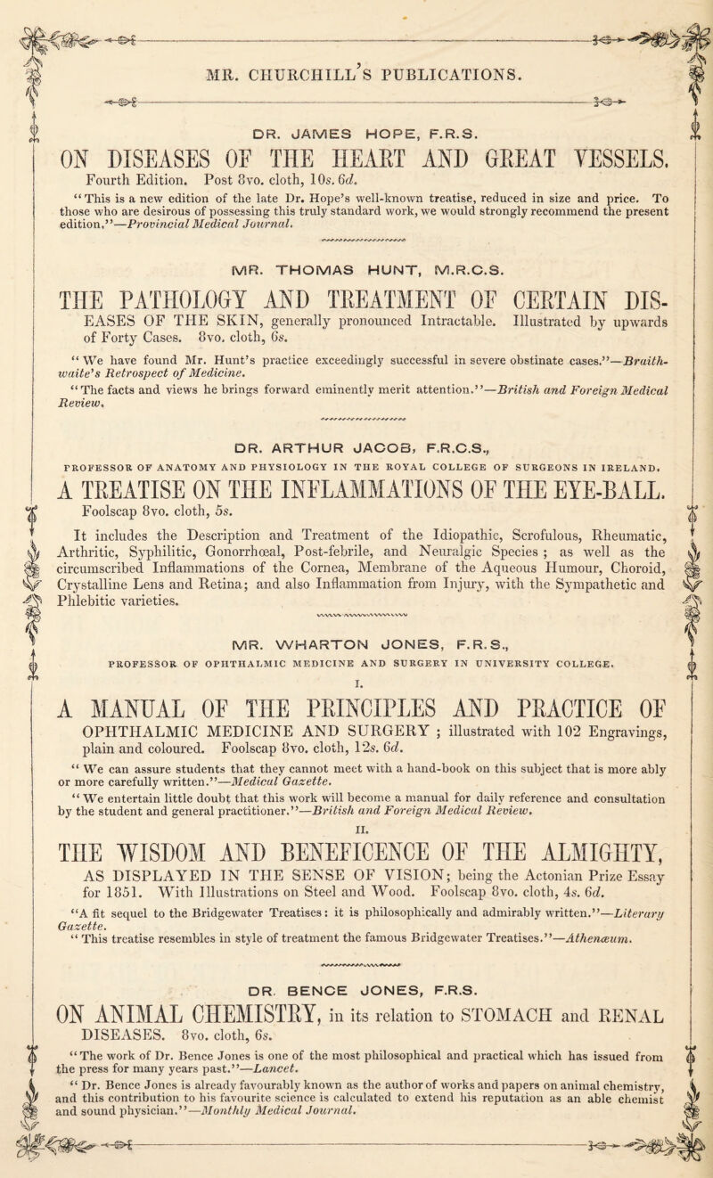 -*-©>£—------—— ———------- mr. churchill’s publications. -<-©>-§-- £ DR. JAMES HOPE, F.R.S. ON DISEASES OF THE HEART AND GREAT VESSELS. Fourth Edition. Post 8vo. cloth, 10s. 6d. “This is a new edition of the late Dr. Hope’s well-known treatise, reduced in size and price. To those who are desirous of possessing this truly standard work, we would strongly recommend the present edition.”—Provincial Medical Journal. MR. THOMAS HUNT, M.R.C.S. THE PATHOLOGY AND TREATMENT OF CERTAIN DIS- EASES OF THE SKIN, generally pronounced Intractable. Illustrated by upwards of Forty Cases. 8vo, cloth, 6s. “ We have found Mr. Hunt’s practice exceedingly successful in severe obstinate cases.”—Bruith- waite's Retrospect of Medicine. “The facts and views he brings forward eminently merit attention.”—British and Foreign Medical Review. DR. ARTHUR JACOB, F.R.G.S., PROFESSOR OF ANATOMY AND PHYSIOLOGY IN THE ROYAL COLLEGE OF SURGEONS IN IRELAND. A TREATISE ON THE INFLAMMATIONS OF THE EYE-BALL. Foolscap 8vo. cloth, 5s. It includes the Description and Treatment of the Idiopathic, Scrofulous, Rheumatic, Arthritic, Syphilitic, Gonorrhoeal, Post-febrile, and Neuralgic Species ; as well as the circumscribed Inflammations of the Cornea, Membrane of the Aqueous Humour, Choroid, Crystalline Lens and Retina; and also Inflammation from Injury, with the Sympathetic and Phlebitic varieties. wwv\ -/vww VWWN. V, WV MR. WHARTON JONES, F.R.S., PROFESSOR OF OPHTHALMIC MEDICINE AND SURGERY IN UNIVERSITY COLLEGE. I. A MANUAL OF THE PRINCIPLES AND PRACTICE OF OPHTHALMIC MEDICINE AND SURGERY ; illustrated with 102 Engravings, plain and coloured. Foolscap 8vo. cloth, 12s. 6d. “ We can assure students that they cannot meet with a hand-book on this subject that is more ably or more carefully written.”—Medical Gazette. “ We entertain little doubt that this work will become a manual for daily reference and consultation by the student and general practitioner.”—British and Foreign Medical Review. II. THE WISDOM AND BENEFICENCE OF THE ALMIGHTY, AS DISPLAYED IN THE SENSE OF VISION; being the Actonian Prize Essay for 1851. With Illustrations on Steel and Wood. Foolscap 8vo. cloth, 4s. 6d. “A fit sequel to the Bridgewater Treatises: it is philosophically and admirably written.”—Literary Gazette. “ This treatise resembles in style of treatment the famous Bridgewater Treatises.”—Athenceum. DR. BENCE JONES, F.R.S. ON ANIMAL CHEMISTRY, ill its relation to STOMACH and RENAL DISEASES. 8vo. cloth, 6s. “The work of Dr. Bence Jones is one of the most philosophical and practical which has issued from the press for many years past.”—Lancet. “ Dr. Bence Jones is already favourably known as the author of works and papers on animal chemistry, and this contribution to his favourite science is calculated to extend his reputation as an able chemist and sound physician.”—Monthly Medical Journal.