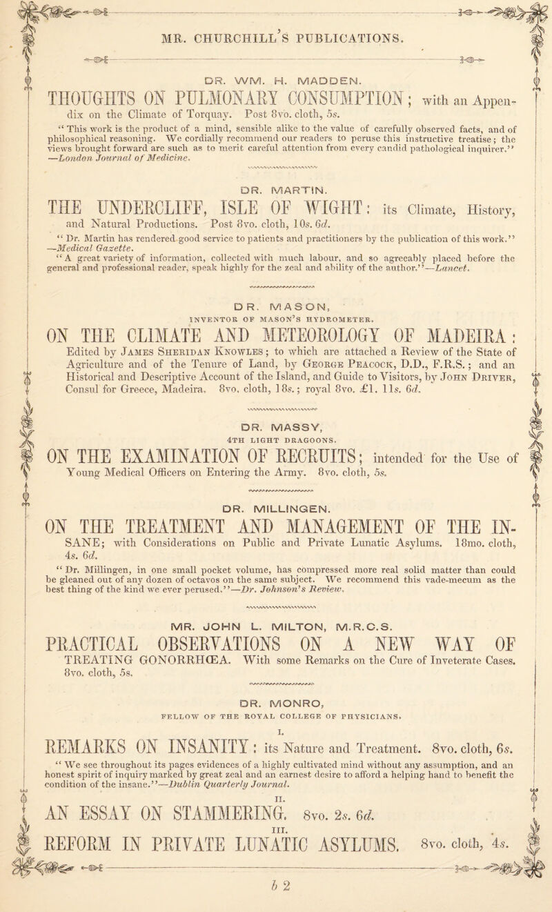 --^ ME. CHTJECHILL S PUBLICATIONS, -—©>■£- —je- DR. WM. H. MADDEN. THOUGHTS ON PULMONARY CONSUMPTION; with an APPen- dix on the Climate of Torquay. Post 8v'o. cloth, 5s. “ This work is the product of a mind, sensible alike to the value of carefully observed facts, and of philosophical reasoning. We cordially recommend our readers to peruse this instructive treatise; the views brought forward are such as to merit careful attention from every candid pathological inquirer.” —London Journal of Medicine. V'OS -V/W VWW\» vww\ v wv DR. MARTIN. THE UNDERCLIFF, ISLE OF WIGHT: its Climate, History, and Natural Productions. Post 8vo. cloth, 10s. 6d. “ Dr. Martin has rendered good service to patients and practitioners by the publication of this work.” —Medical Gazette. “A great variety of information, collected with much labour, and so agreeably placed before the general and professional reader, speak highly for the zeal and ability of the author,’ ’—Lancet. 0 u DR. MASON, INVENTOR OF MASON’S HYDROMETER. ON THE CLIMATE AND METEOROLOGY OF MADEIRA: Edited by James Sheridan Knowles ; to which are attached a Review of the State of Agriculture and of the Tenure of Land, by George Peacock, D.D., F.R.S.; and an Historical and Descriptive Account of the Island, and Guide to Visitors, by John Driver, Consul for Greece, Madeira, 8vo. cloth, 18s.; royral 8vo. Tl. 11s. 6d, WVWWW WW WiWV-WVw DR. MASSY, 4th light dragoons. ON THE EXAMINATION OF RECRUITS; intended for the Use of Young Medical Officers on Entering the Army. 8vo. cloth, 5s. DR. MILLINGEN. ON THE TREATMENT AND MANAGEMENT OF THE IN- SANE; with Considerations on Public and Private Lunatic Asylums. 18mo. cloth, 4s. 6d. “ Dr. Millingen, in one small pocket volume, has compressed more real solid matter than could be gleaned out of any dozen of octavos on the same subject. We recommend this vade-mecum as the best thing of the kind we ever perused.”—Dr. Johnson's Review. <WW/WVWW>/VWA WWW MR. JOHN L. MILTON, M.R.C.S. PRACTICAL OBSERVATIONS ON A NEW WAY OF TREATING GONORRHOEA. With some Remarks on the Cure of Inveterate Cases. 8vo. cloth, 5s. 6 DR. MONRO, FELLOW OF THE ROYAL COLLEGE OF PHYSICIANS. I. REMARKS ON INSANITY: its Nature and Treatment. 8vo. cloth, 6-s. “We see throughout its pages evidences of a highly cultivated mind without any assumption, and an honest spirit of inquiry marked by great zeal and an earnest desire to afford a helping hand to benefit the condition of the insane. - Dublin Quarterly Journal. AN ESSAY ON STAMMERING. 8vo. 2*. 6d. III. REFORM IN PRIVATE LUNATIC ASYLUMS. 8™- cloth, 4.. o -