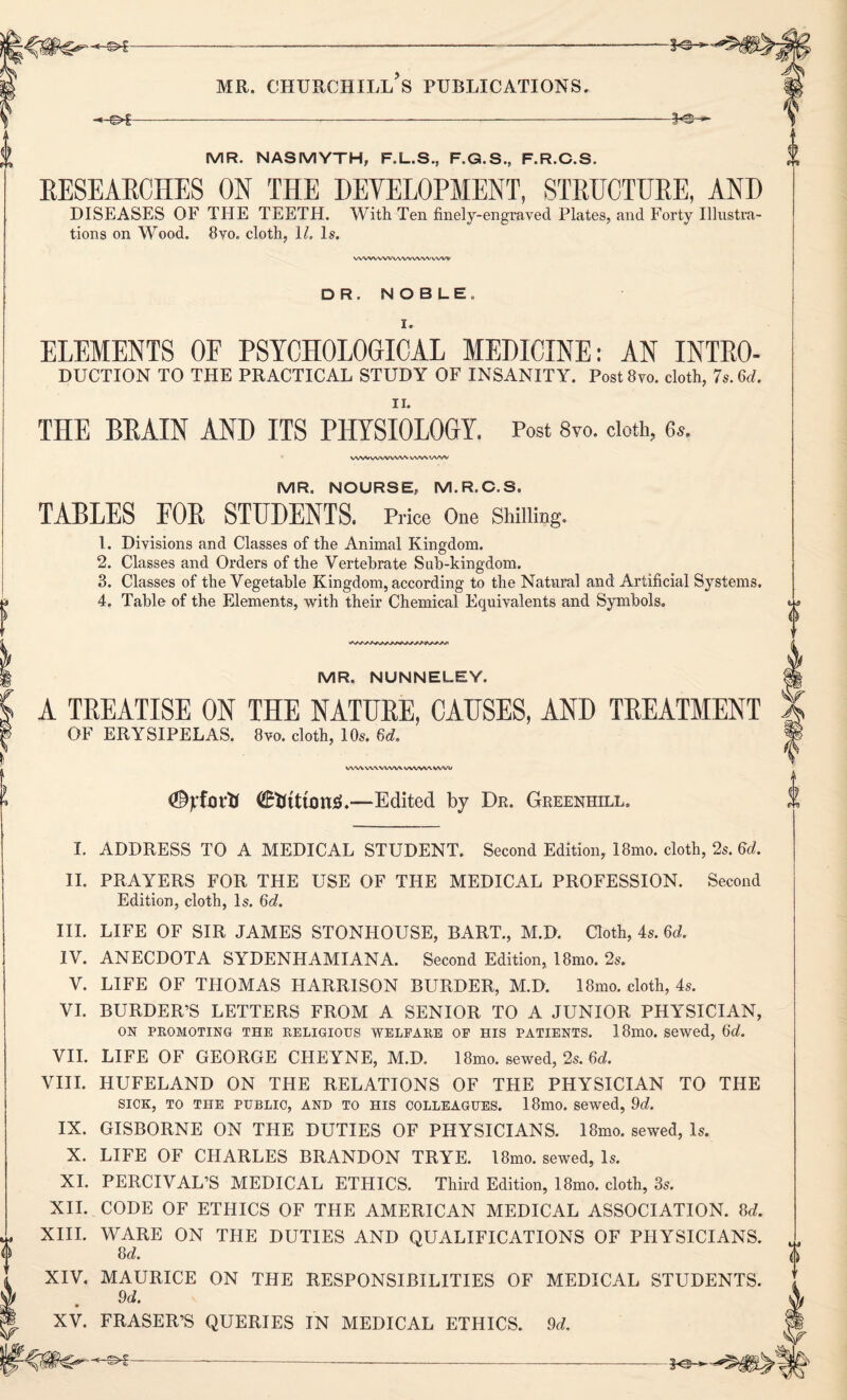 -©4- MR. CHURCHILL S PUBLICATIONS. -*-©C- f®- -fe- MR. NASMYTH, F.L.S., F.G.S., F.R.C.S. RESEARCHES ON THE DEVELOPMENT, STRUCTURE, AND DISEASES OF THE TEETH. With Ten finely-engraved Plates, and Forty Illustra¬ tions on Wood. 8vo. cloth, \l. Is. wwwvv ww ww ww DR. NOBLE. I. ELEMENTS OF PSYCHOLOGICAL MEDICINE: AN INTRO¬ DUCTION TO THE PRACTICAL STUDY OF INSANITY. Postiivo. cloth, 7s. 6d. THE BRAIN AND ITS PHYSIOLOGY. Post 8vo. doth, 6*. WWWWVW'.W'AWSV MR. NOURSE, M.R.C.S. TABLES FOR STUDENTS. Price One Shilling. 1. Divisions and Classes of the Animal Kingdom. 2. Classes and Orders of the Vertebrate Sab-kingdom. 3. Classes of the Vegetable Kingdom, according to the Natural and Artificial Systems. 4. Table of the Elements, with their Chemical Equivalents and Symbols. MR. NUNNELEY. A TREATISE ON THE NATURE, CAUSES, AND TREATMENT OF ERYSIPELAS. 8vo. cloth, 10s. 6d. (Styfnrtt <£fctttcm3.—Edited by Dr. Greenhill. I. ADDRESS TO A MEDICAL STUDENT. Second Edition, 18mo. cloth, 2s. 6d. II. PRAYERS FOR THE USE OF THE MEDICAL PROFESSION. Second Edition, cloth, Is. 6d. III. LIFE OF SIR JAMES STONHOUSE, BART., M.D. Cloth, 4s. 6d. IV. ANECDOTA SYDENHAMIANA. Second Edition, 18mo. 2s. V. LIFE OF THOMAS HARRISON BURDER, M.D. 18mo. cloth, 4s. VI. BURDER’S LETTERS FROM A SENIOR TO A JUNIOR PHYSICIAN, ON PROMOTING THE RELIGIOUS WELFARE OF HIS PATIENTS. 18mO. sewed, tid. VII. LIFE OF GEORGE CHEYNE, M.D. 18mo. sewed, 2s. 6d. VIII. HUFELAND ON THE RELATIONS OF THE PHYSICIAN TO THE SICK, TO THE PUBLIC, AND TO HIS COLLEAGUES. 18m0. Sewed, 9d. IX. GISBORNE ON THE DUTIES OF PHYSICIANS. 18mo. sewed, Is. X. LIFE OF CHARLES BRANDON TRYE. 18mo. sewed, Is. XI. PERCIVAL’S MEDICAL ETHICS. Third Edition, 18mo. cloth, 3s. XII. CODE OF ETHICS OF THE AMERICAN MEDICAL ASSOCIATION. 8d. XIII. WARE ON THE DUTIES AND QUALIFICATIONS OF PHYSICIANS. M. XIV. MAURICE ON THE RESPONSIBILITIES OF MEDICAL STUDENTS. 9d. XV. FRASER’S QUERIES IN MEDICAL ETHICS. 9d.