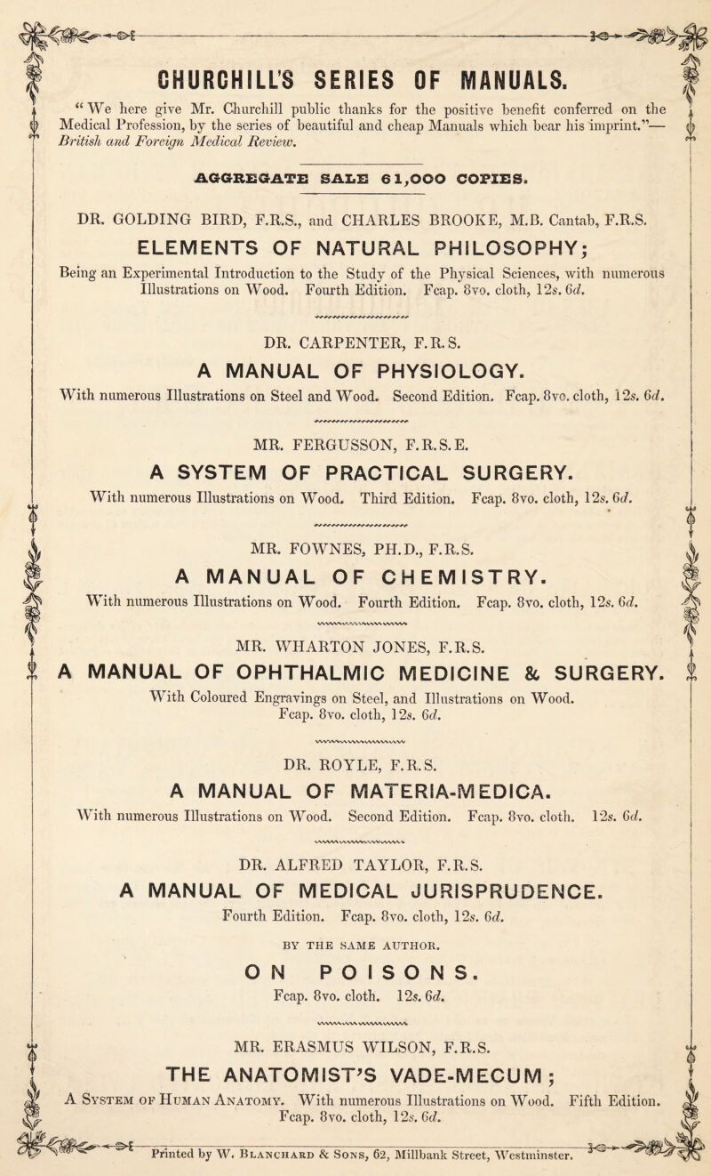 -€>£ -3-3—- GHURCHILL'S SERIES OF MANUALS. “We here give Mr. Churchill public thanks for the positive benefit conferred on the Medical Profession, by the series of beautiful and cheap Manuals which bear his imprint.”— {) British and Foreign Medical Review. AGGREGATE SALE 61,000 COPIES. DR. GOLDING BIRD, F.R.S., and CHARLES BROOKE, M.B. Cantab, F.R.S. ELEMENTS OF NATURAL PHILOSOPHY; Being an Experimental Introduction to the Study of the Physical Sciences, with numerous Illustrations on Wood. Fourth Edition. Fcap. 8vo. cloth, 12s. 6c/. DR. CARPENTER, F.R.S. A MANUAL OF PHYSIOLOGY. With numerous Illustrations on Steel and Wood. Second Edition. Fcap. 8vc. cloth, 12s. 6d. 0 MR. FERGUSSON, F.R.S.E. A SYSTEM OF PRACTICAL SURGERY. With numerous Illustrations on Wood. Third Edition. Fcap. 8vo. cloth, 12s. 6d. MR. FOWNES, PH.D., F.R.S. A MANUAL OF CHEMISTRY. With numerous Illustrations on Wood. Fourth Edition. Fcap. 8vo. cloth, 12s. 6d. WW/W-vA/WW WW WWW MR. WHARTON JONES, F.R.S. A MANUAL OF OPHTHALMIC MEDICINE & SURGERY. With Coloured Engravings on Steel, and Illustrations on Wood. Fcap. 8vo. cloth, 12s. 6c/. WVWVWWWVWWWVW DR. ROYLE, F.R.S. A MANUAL OF MATERSA-MEDICA. With numerous Illustrations on Wood. Second Edition. Fcap. 8vo. cloth. 12s. 6c/. VWWVv\<VW\iVWVvWWW DR. ALFRED TAYLOR, F.R.S. A MANUAL OF MEDICAL JURISPRUDENCE. Fourth Edition. Fcap. 8vo. cloth, 12s. 6d. BY THE SAME AUTHOR. ON POISONS. Fcap. 8vo. cloth. 12s. 6d. WW\A. vWX WWW WVW% MR. ERASMUS WILSON, F.R.S. THE ANATOMIST'S VADE-MECUM ; A System of Human Anatomy. With numerous Illustrations on Wood. Fifth Edition Fcap. 8vo. cloth, 12s. 6c/. (— r j ■-.-- . ____ Printed by W. Blanchard & Sons, 62, Millbank Street, Westminster. 0